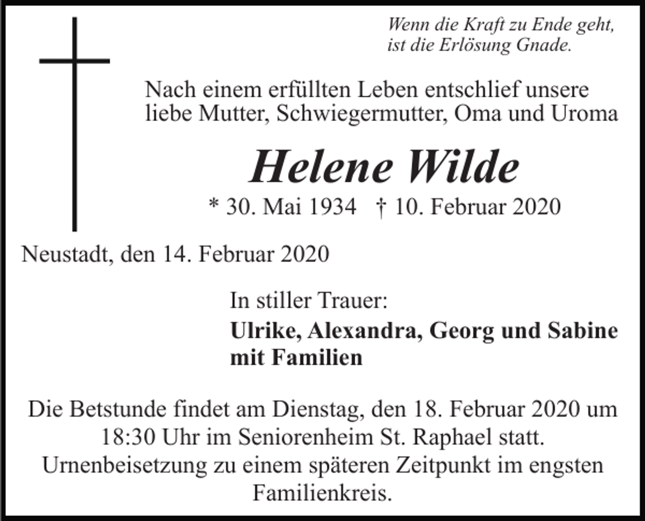 <p>Wenn die Kraft zu Ende geht,<br />ist die Erlösung Gnade.</p><p>Nach einem erfüllten Leben entschlief unsere<br />liebe Mutter, Schwiegermutter, Oma und Uroma</p><p>Helene Wilde</p><p>* 30. Mai 1934 † 10. Februar 2020<br />Neustadt, den 14. Februar 2020<br />In stiller Trauer:<br />Ulrike, Alexandra, Georg und Sabine<br />mit Familien<br />Die Betstunde findet am Dienstag, den 18. Februar 2020 um<br />18:30 Uhr im Seniorenheim St. Raphael statt.<br />Urnenbeisetzung zu einem späteren Zeitpunkt im engsten<br />Familienkreis.</p>