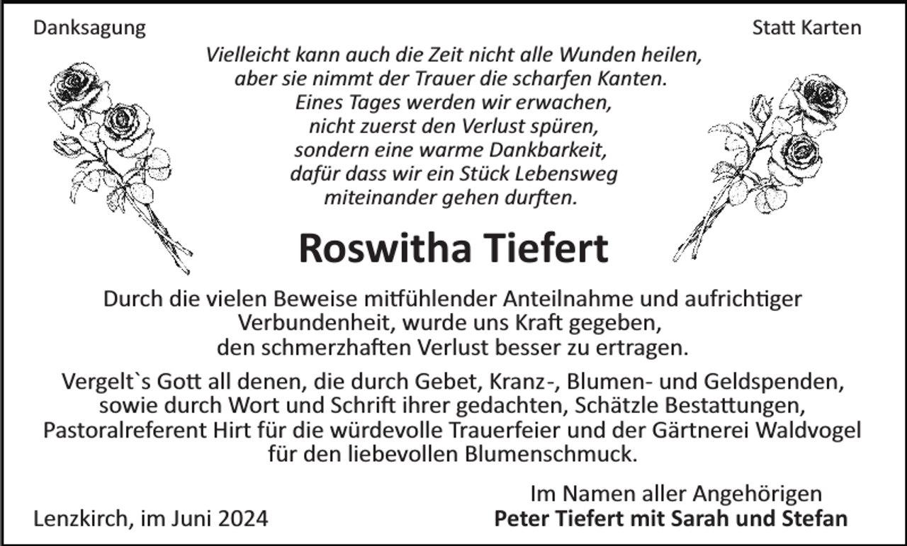 <p>Danksagung</p>
<p>Statt Karten<br />Vielleicht kann auch die Zeit nicht alle Wunden heilen,<br />aber sie nimmt der Trauer die scharfen Kanten.<br />Eines Tages werden wir erwachen,<br />nicht zuerst den Verlust spüren,<br />sondern eine warme Dankbarkeit,<br />dafür dass wir ein Stück Lebensweg<br />miteinander gehen durften.</p>
<p>Roswitha Tiefert<br />Durch die vielen Beweise mitfühlender Anteilnahme und aufrichtiger<br />Verbundenheit, wurde uns Kraft gegeben,<br />den schmerzhaften Verlust besser zu ertragen.<br />Vergelt`s Gott all denen, die durch Gebet, Kranz­, Blumen­ und Geldspenden,<br />sowie durch Wort und Schrift ihrer gedachten, Schätzle Bestattungen,<br />Pastoralreferent Hirt für die würdevolle Trauerfeier und der Gärtnerei Waldvogel<br />für den liebevollen Blumenschmuck.<br />Lenzkirch, im Juni 2024</p>
<p>Im Namen aller Angehörigen<br />Peter Tiefert mit Sarah und Stefan</p>