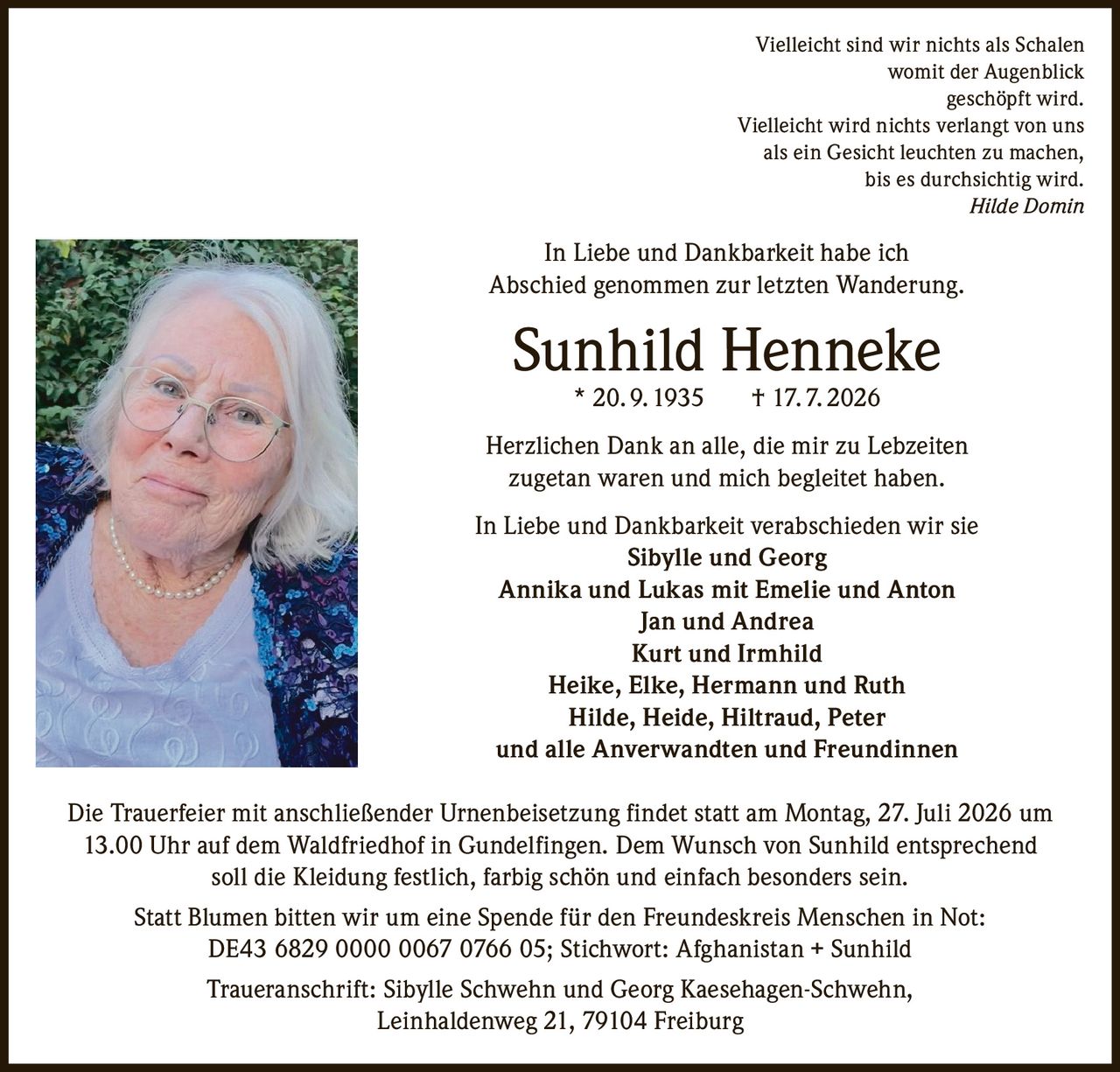 <p><i>Vielleicht sind wir nichts als Schalen<br/>womit der Augenblick<br/>geschöpft wird.<br/>Vielleicht wird nichts verlangt von uns<br/>als ein Gesicht leuchten zu machen,<br/>bis es durchsichtig wird.<br/>Hilde Domin</i></p>

<p>In Liebe und Dankbarkeit habe ich<br/>Abschied genommen zur letzten Wanderung.</p>

<p><strong>Sunhild Henneke * 20. 9. 1935 † 17. 7. 2026</strong></p>

<p>Herzlichen Dank an alle, die mir zu Lebzeiten<br/>zugetan waren und mich begleitet haben.</p>

<p>In Liebe und Dankbarkeit verabschieden wir sie<br/><strong>Sibylle und Georg</strong><br/><strong>Annika und Lukas mit Emelie und Anton</strong><br/><strong>Jan und Andrea</strong><br/><strong>Kurt und Irmhild</strong><br/><strong>Heike, Elke, Hermann und Ruth</strong><br/><strong>Hilde, Heide, Hiltraud, Peter</strong><br/><strong>und alle Anverwandten und Freundinnen</strong></p>

<p>Die Trauerfeier mit anschließender Urnenbeisetzung findet statt am Montag, 27. Juli 2026 um 13.00 Uhr auf dem Waldfriedhof in Gundelfingen. Dem Wunsch von Sunhild entsprechend soll die Kleidung festlich, farbig schön und einfach besonders sein.</p>

<p>Statt Blumen bitten wir um eine Spende für den Freundeskreis Menschen in Not:<br/>DE43 6829 0000 0067 0766 05; Stichwort: Afghanistan + Sunhild</p>

<p>Traueranschrift: Sibylle Schwehn und Georg Kaesehagen-Schwehn,<br/>Leinhaldenweg 21, 79104 Freiburg</p>