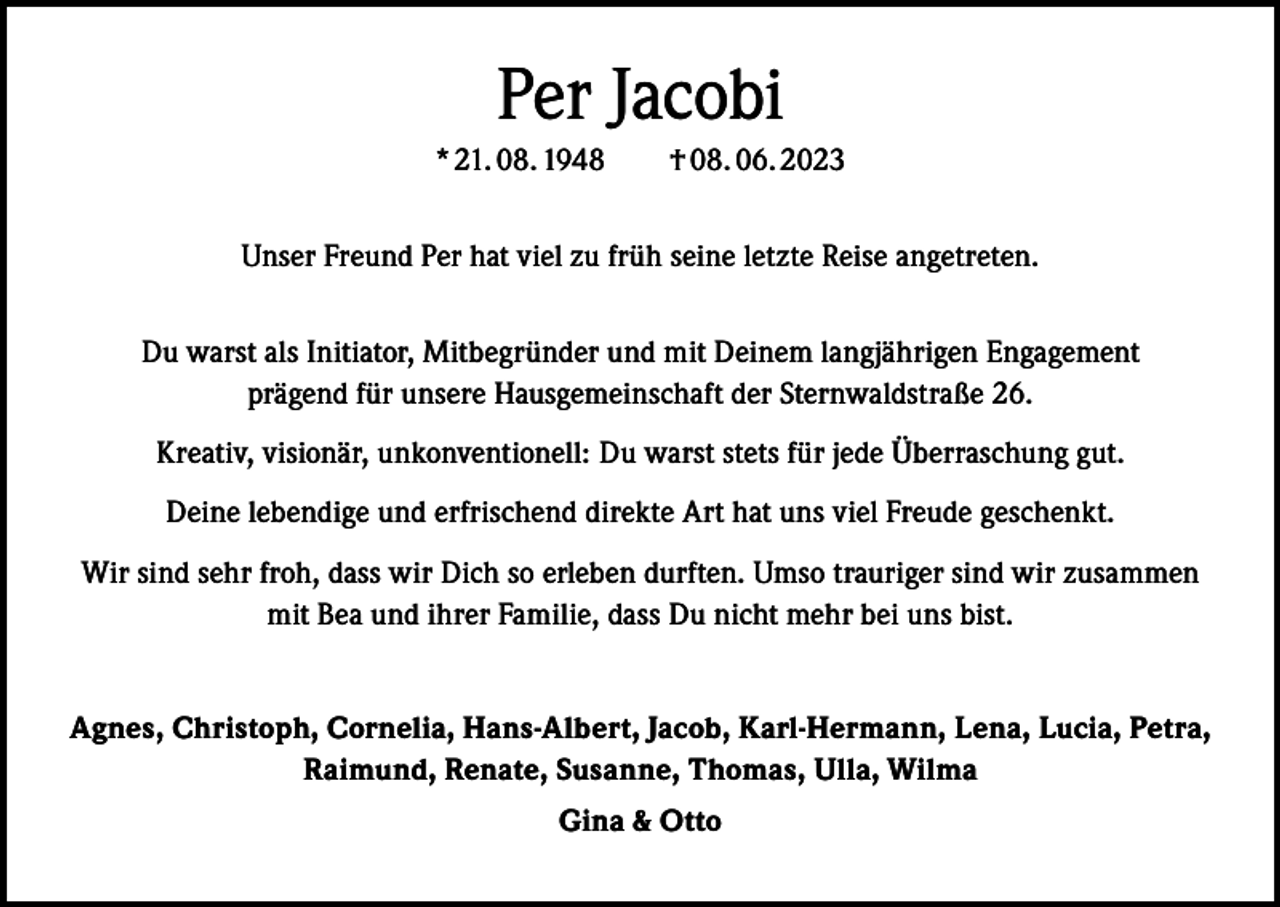 <p>Per Jacobi<br />* 21. 08. 1948 † 08. 06. 2023<br />Unser Freund Per hat viel zu früh seine letzte Reise angetreten.<br />Du warst als Initiator, Mitbegründer und mit Deinem langjährigen Engagement<br />prägend für unsere Hausgemeinschaft der Sternwaldstraße 26.<br />Kreativ, visionär, unkonventionell: Du warst stets für jede Überraschung gut.<br />Deine lebendige und erfrischend direkte Art hat uns viel Freude geschenkt.<br />Wir sind sehr froh, dass wir Dich so erleben durften. Umso trauriger sind wir zusammen<br />mit Bea und ihrer Familie, dass Du nicht mehr bei uns bist.<br />Agnes, Christoph, Cornelia, Hans-Albert, Jacob, Karl-Hermann, Lena, Lucia, Petra,<br />Raimund, Renate, Susanne, Thomas, Ulla, Wilma<br />Gina &amp; Otto</p>