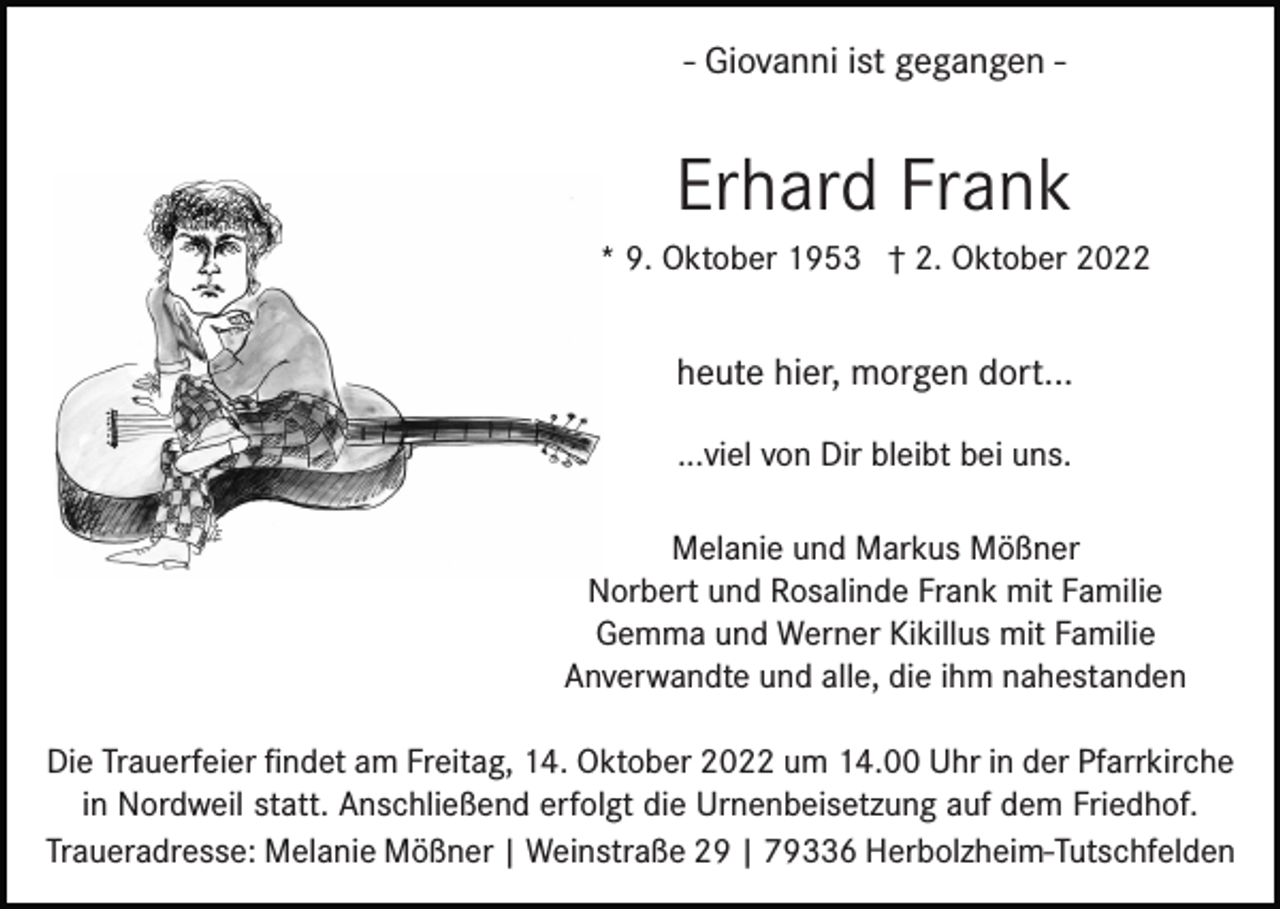 <p>- Giovanni ist gegangen -</p><p>Erhard Frank<br />* 9. Oktober 1953 † 2. Oktober 2022</p><p>heute hier, morgen dort...<br />...viel von Dir bleibt bei uns.<br />Melanie und Markus Mößner<br />Norbert und Rosalinde Frank mit Familie<br />Gemma und Werner Kikillus mit Familie<br />Anverwandte und alle, die ihm nahestanden<br />Die Trauerfeier ﬁndet am Freitag, 14. Oktober 2022 um 14.00 Uhr in der Pfarrkirche<br />in Nordweil statt. Anschließend erfolgt die Urnenbeisetzung auf dem Friedhof.<br />Traueradresse: Melanie Mößner | Weinstraße 29 | 79336 Herbolzheim-Tutschfelden</p>
