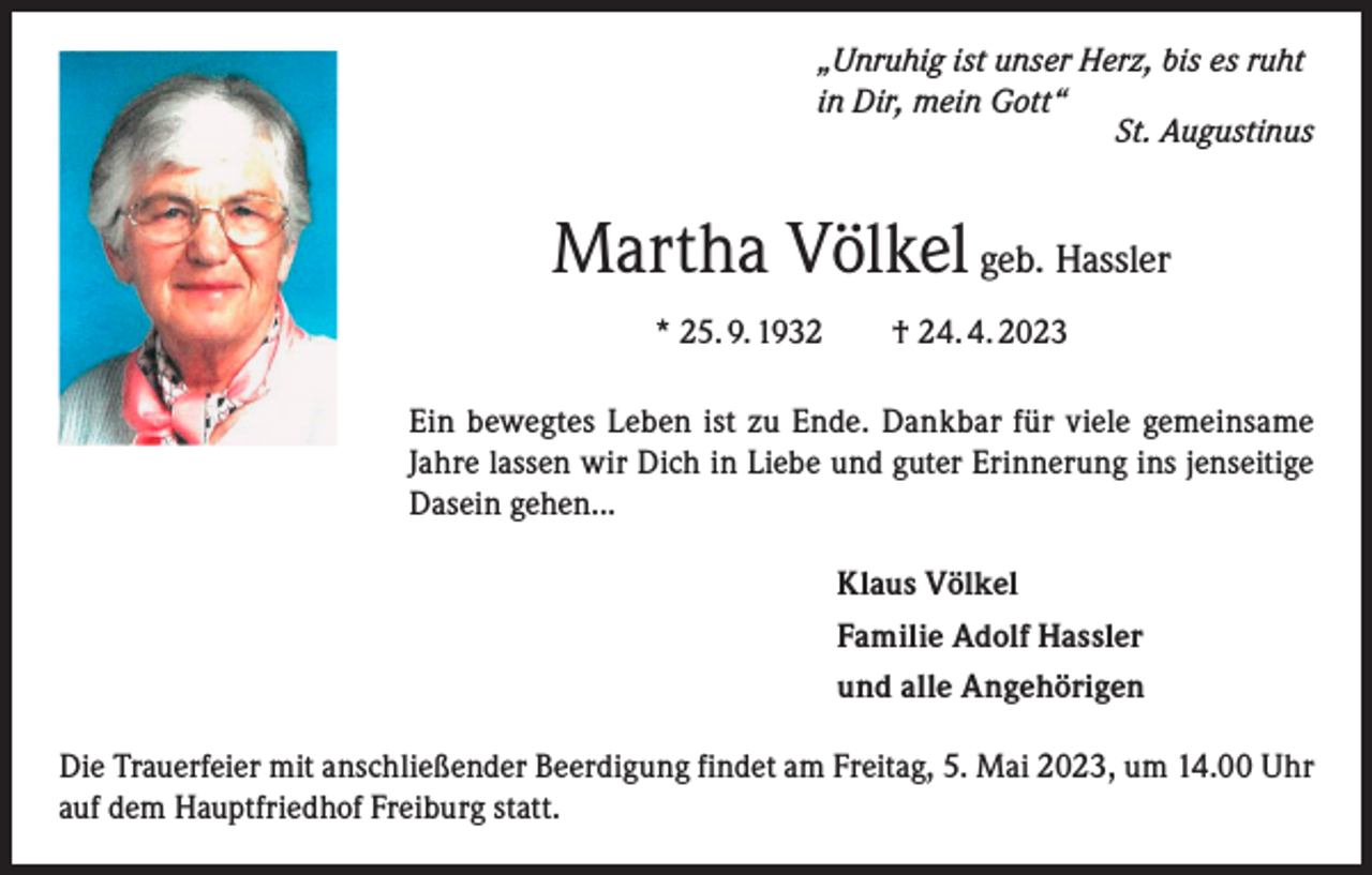 <p>„Unruhig ist unser Herz, bis es ruht<br />in Dir, mein Gott“</p><p>St. Augustinus</p><p>Martha Völkel geb. Hassler<br />* 25. 9. 1932 † 24. 4. 2023<br />Ein bewegtes Leben ist zu Ende. Dankbar für viele gemeinsame<br />Jahre lassen wir Dich in Liebe und guter Erinnerung ins jenseitige<br />Dasein gehen...<br />Klaus Völkel<br />Familie Adolf Hassler<br />und alle Angehörigen<br />Die Trauerfeier mit anschließender Beerdigung findet am Freitag, 5. Mai 2023, um 14.00 Uhr<br />auf dem Hauptfriedhof Freiburg statt.</p>