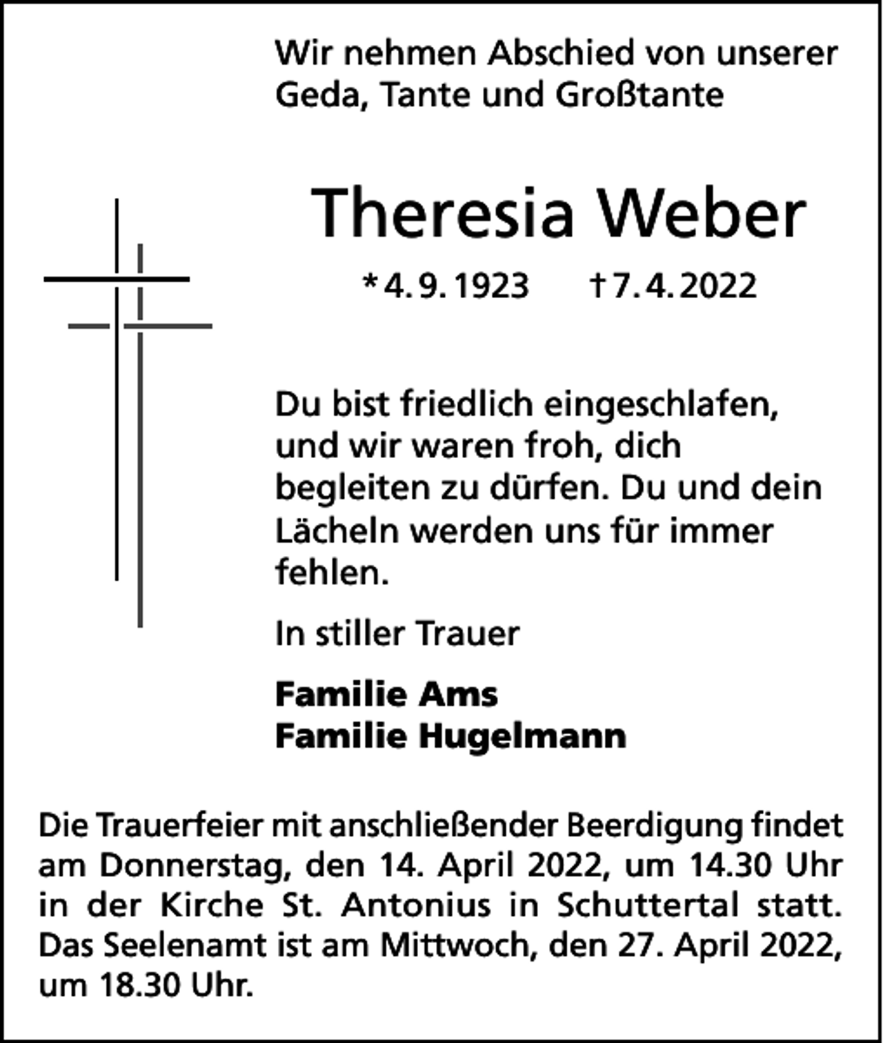 <p>Wir nehmen Abschied von unserer<br />Geda, Tante und Großtante</p><p>Theresia Weber<br />* 4. 9. 1923</p><p>† 7. 4. 2022</p><p>Du bist friedlich eingeschlafen,<br />und wir waren froh, dich<br />begleiten zu dürfen. Du und dein<br />Lächeln werden uns für immer<br />fehlen.<br />In stiller Trauer<br />Familie Ams<br />Familie Hugelmann<br />Die Trauerfeier mit anschließender Beerdigung findet<br />am Donnerstag, den 14. April 2022, um 14.30 Uhr<br />in der Kirche St. Antonius in Schuttertal statt.<br />Das Seelenamt ist am Mittwoch, den 27. April 2022,<br />um 18.30 Uhr.</p>