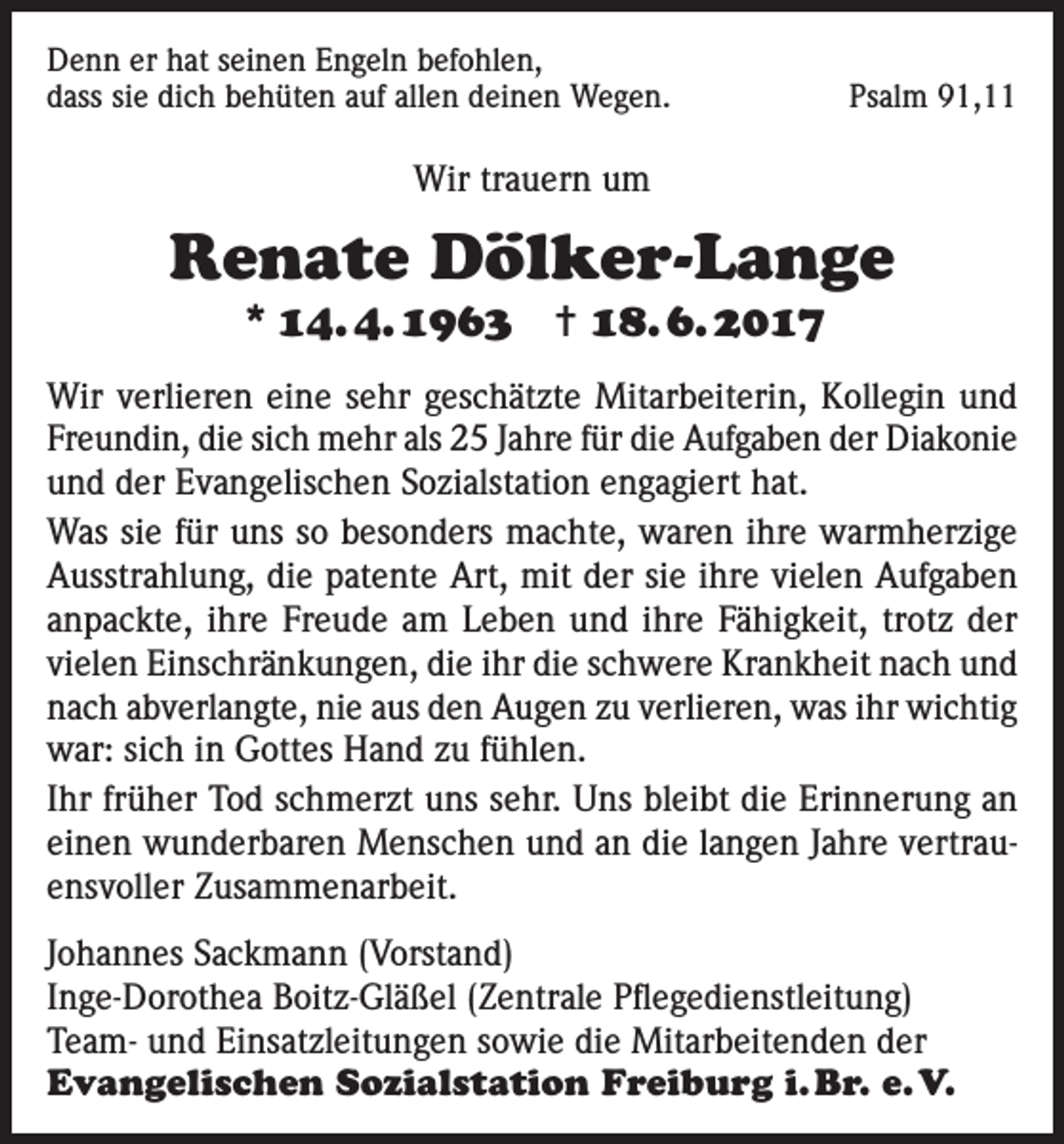 <p>Denn er hat seinen Engeln befohlen,<br />dass sie dich behüten auf allen deinen Wegen.</p><p>Psalm 91,11</p><p>Wir trauern um</p><p>Renate Dölker-Lange<br />* 14. 4. 1963 ✝ 18. 6. 2017</p><p>Wir verlieren eine sehr geschätzte Mitarbeiterin, Kollegin und<br />Freundin, die sich mehr als 25 Jahre für die Aufgaben der Diakonie<br />und der Evangelischen Sozialstation engagiert hat.<br />Was sie für uns so besonders machte, waren ihre warmherzige<br />Ausstrahlung, die patente Art, mit der sie ihre vielen Aufgaben<br />anpackte, ihre Freude am Leben und ihre Fähigkeit, trotz der<br />vielen Einschränkungen, die ihr die schwere Krankheit nach und<br />nach abverlangte, nie aus den Augen zu verlieren, was ihr wichtig<br />war: sich in Gottes Hand zu fühlen.<br />Ihr früher Tod schmerzt uns sehr. Uns bleibt die Erinnerung an<br />einen wunderbaren Menschen und an die langen Jahre vertrauensvoller Zusammenarbeit.<br />Johannes Sackmann (Vorstand)<br />Inge-Dorothea Boitz-Gläßel (Zentrale Pflegedienstleitung)<br />Team- und Einsatzleitungen sowie die Mitarbeitenden der<br />Evangelischen Sozialstation Freiburg i. Br. e. V.</p>
