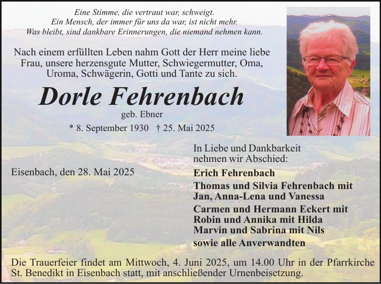 <p>Eine Stimme, die vertraut war, schweigt.<br />Ein Mensch, der immer für uns da war, ist nicht mehr.<br />Was bleibt, sind dankbare Erinnerungen, die niemand nehmen kann.</p><p>Nach einem erfüllten Leben nahm Gott der Herr meine liebe<br />Frau, unsere herzensgute Mutter, Schwiegermutter, Oma,<br />Uroma, Schwägerin, Gotti und Tante zu sich.</p><p>Dorle Fehrenbach<br />geb. Ebner<br />* 8. September 1930 † 25. Mai 2025</p><p>Eisenbach, den 28. Mai 2025</p><p>In Liebe und Dankbarkeit<br />nehmen wir Abschied:<br />Erich Fehrenbach<br />Thomas und Silvia Fehrenbach mit<br />Jan, Anna-Lena und Vanessa<br />Carmen und Hermann Eckert mit<br />Robin und Annika mit Hilda<br />Marvin und Sabrina mit Nils<br />sowie alle Anverwandten</p><p>Die Trauerfeier findet am Mittwoch, 4. Juni 2025, um 14.00 Uhr in der Pfarrkirche<br />St. Benedikt in Eisenbach statt, mit anschließender Urnenbeisetzung.</p>