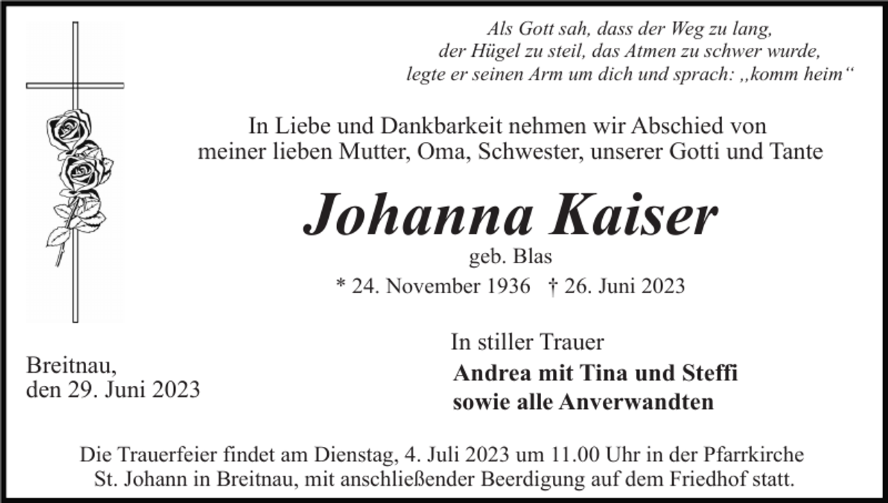 <p>Als Gott sah, dass der Weg zu lang,<br />der Hügel zu steil, das Atmen zu schwer wurde,<br />legte er seinen Arm um dich und sprach: ,,komm heim“</p><p>In Liebe und Dankbarkeit nehmen wir Abschied von<br />meiner lieben Mutter, Oma, Schwester, unserer Gotti und Tante</p><p>Johanna Kaiser<br />geb. Blas<br />* 24. November 1936 † 26. Juni 2023</p><p>Breitnau,<br />den 29. Juni 2023</p><p>In stiller Trauer<br />Andrea mit Tina und Steffi<br />sowie alle Anverwandten</p><p>Die Trauerfeier findet am Dienstag, 4. Juli 2023 um 11.00 Uhr in der Pfarrkirche<br />St. Johann in Breitnau, mit anschließender Beerdigung auf dem Friedhof statt.</p>