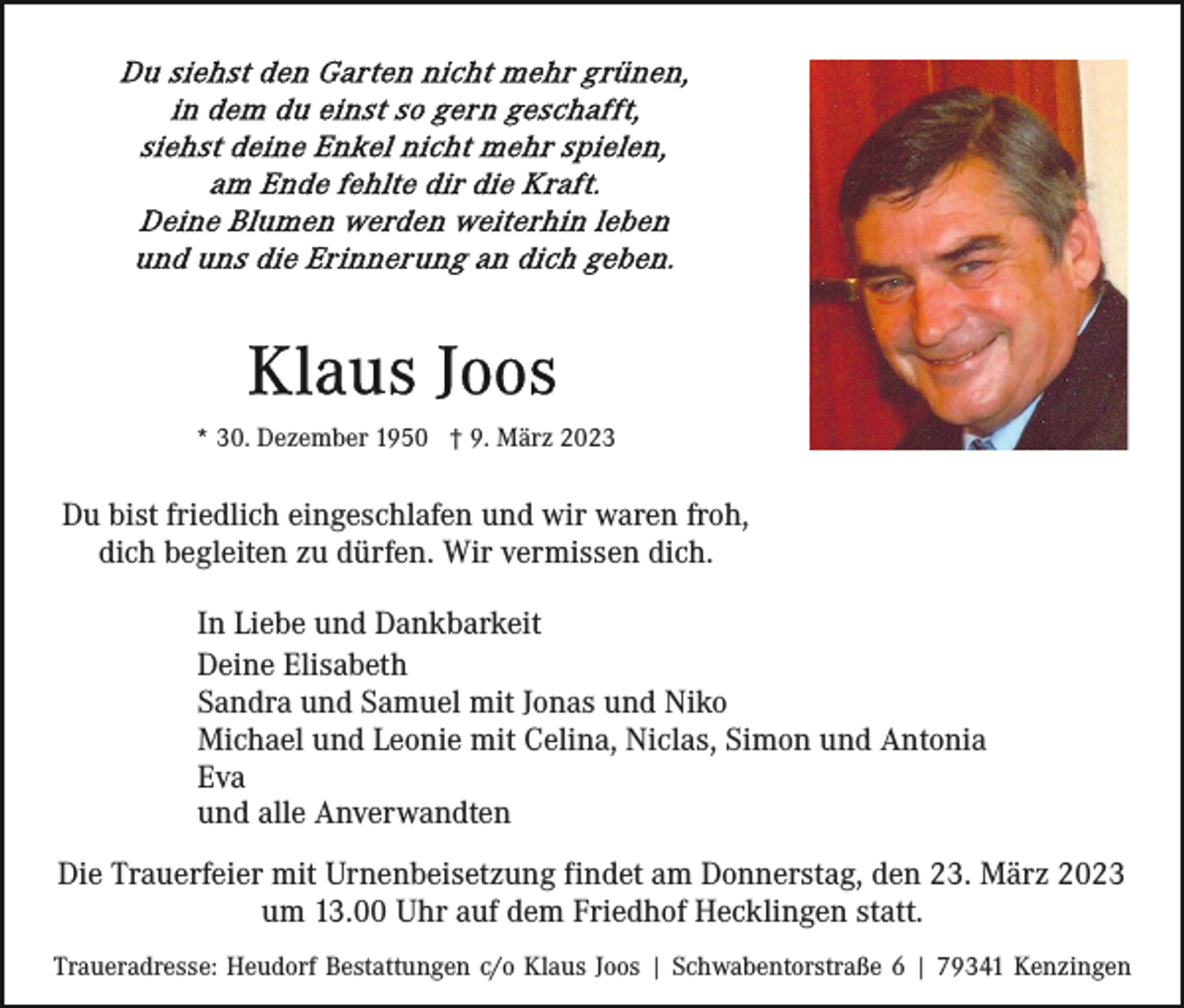 <p>* 30. Dezember 1950 † 9. März 2023</p><p>Du bist friedlich eingeschlafen und wir waren froh,<br />dich begleiten zu dürfen. Wir vermissen dich.<br />In Liebe und Dankbarkeit<br />Deine Elisabeth<br />Sandra und Samuel mit Jonas und Niko<br />Michael und Leonie mit Celina, Niclas, Simon und Antonia<br />Eva<br />und alle Anverwandten<br />Die Trauerfeier mit Urnenbeisetzung findet am Donnerstag, den 23. März 2023<br />um 13.00 Uhr auf dem Friedhof Hecklingen statt.<br />Traueradresse: Heudorf Bestattungen c/o Klaus Joos | Schwabentorstraße 6 | 79341 Kenzingen</p>