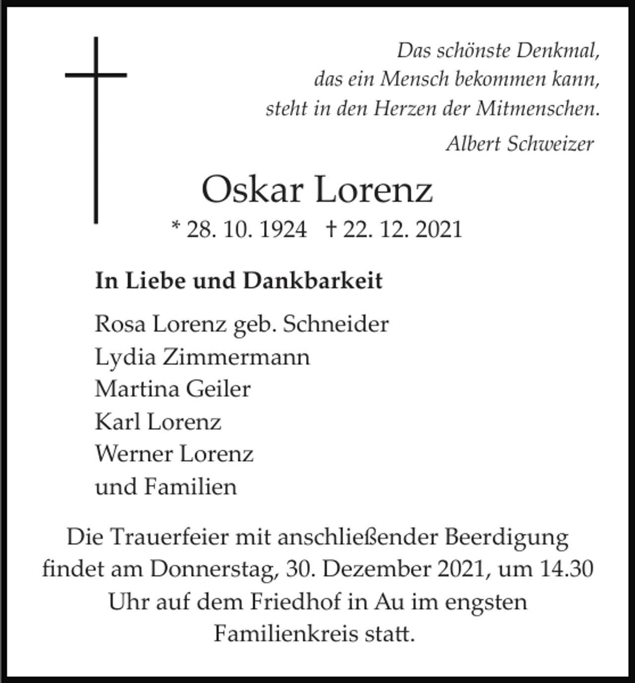 <p>Das schönste Denkmal,<br />das ein Mensch bekommen kann,<br />steht in den Herzen der Mitmenschen.<br />Albert Schweizer</p><p>Oskar Lorenz<br />* 28. 10. 1924 † 22. 12. 2021<br />In Liebe und Dankbarkeit<br />Rosa Lorenz geb. Schneider<br />Lydia Zimmermann<br />Martina Geiler<br />Karl Lorenz<br />Werner Lorenz<br />und Familien<br />Die Trauerfeier mit anschließender Beerdigung<br />ﬁndet am Donnerstag, 30. Dezember 2021, um 14.30<br />Uhr auf dem Friedhof in Au im engsten<br />Familienkreis sta�.</p>