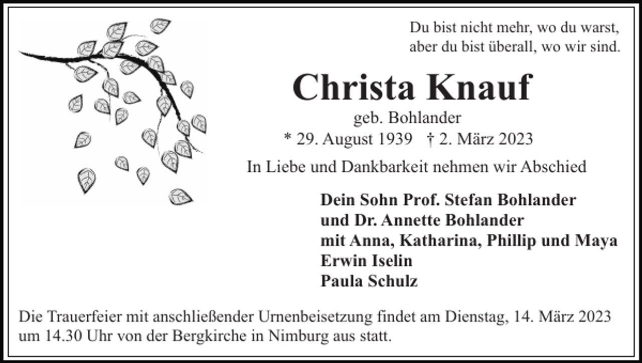 <p>Du bist nicht mehr, wo du warst,<br />aber du bist überall, wo wir sind.</p><p>Christa Knauf</p><p>geb. Bohlander<br />* 29. August 1939 † 2. März 2023<br />In Liebe und Dankbarkeit nehmen wir Abschied<br />Dein Sohn Prof. Stefan Bohlander<br />und Dr. Annette Bohlander<br />mit Anna, Katharina, Phillip und Maya<br />Erwin Iselin<br />Paula Schulz<br />Die Trauerfeier mit anschließender Urnenbeisetzung findet am Dienstag, 14. März 2023<br />um 14.30 Uhr von der Bergkirche in Nimburg aus statt.</p>
