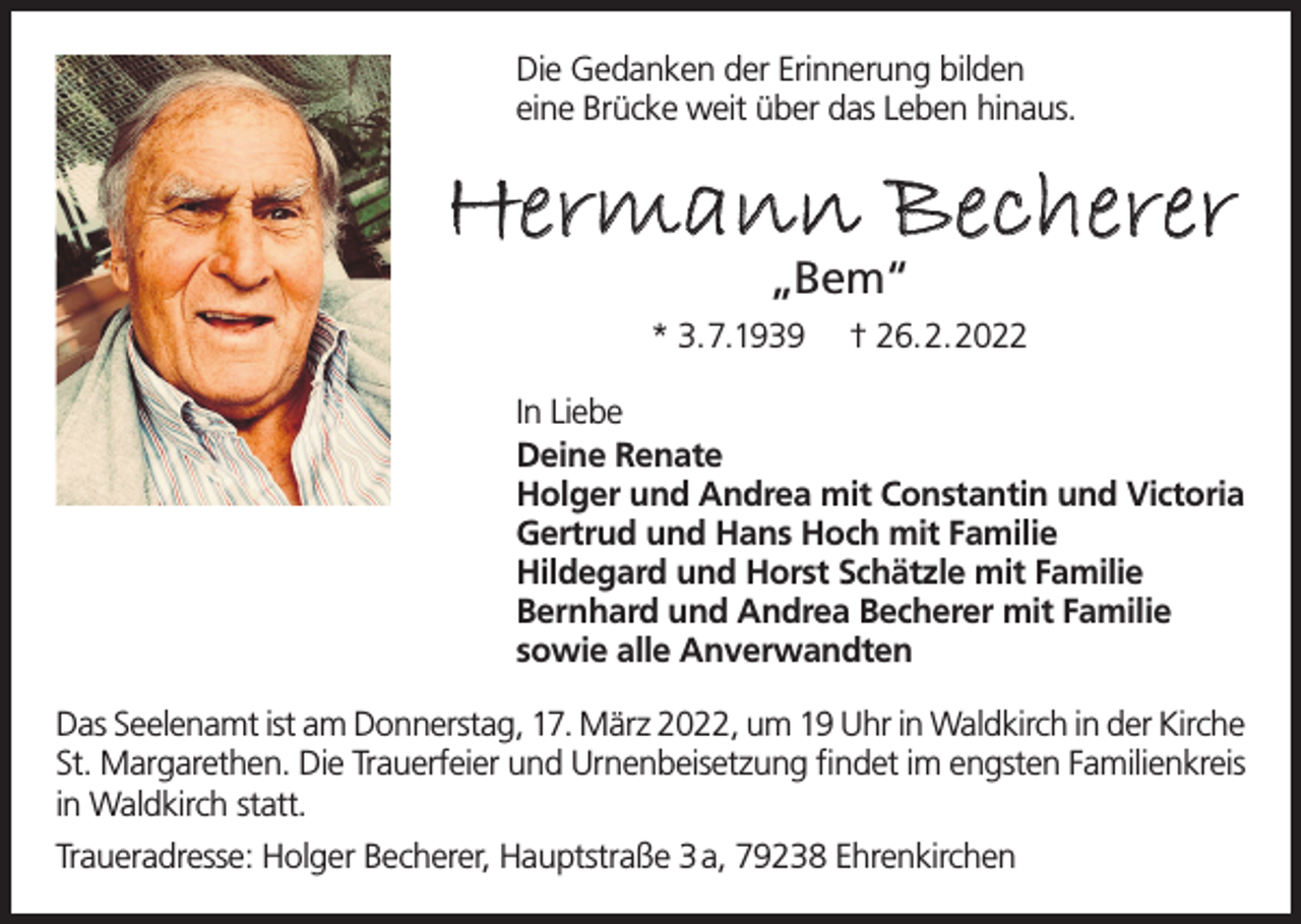 <p>Die Gedanken der Erinnerung bilden<br />eine Brücke weit über das Leben hinaus.</p><p>Hermann Becherer<br />„Bem“</p><p>* 3.7.1939</p><p>† 26.2.2022</p><p>In Liebe<br />Deine Renate<br />Holger und Andrea mit Constantin und Victoria<br />Gertrud und Hans Hoch mit Familie<br />Hildegard und Horst Schätzle mit Familie<br />Bernhard und Andrea Becherer mit Familie<br />sowie alle Anverwandten<br />Das Seelenamt ist am Donnerstag, 17. März 2022, um 19 Uhr in Waldkirch in der Kirche<br />St. Margarethen. Die Trauerfeier und Urnenbeisetzung findet im engsten Familienkreis<br />in Waldkirch statt.<br />Traueradresse: Holger Becherer, Hauptstraße 3 a, 79238 Ehrenkirchen</p>