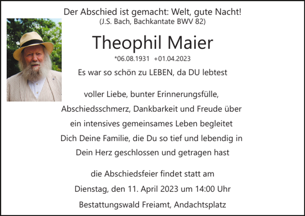 <p>Der Abschied ist gemacht: Welt, gute Nacht!<br />(J.S. Bach, Bachkantate BWV 82)</p><p>Theophil Maier<br />*06.08.1931 +01.04.2023</p><p>Es war so schön zu LEBEN, da DU lebtest<br />voller Liebe, bunter Erinnerungsfülle,<br />Abschiedsschmerz, Dankbarkeit und Freude über<br />ein intensives gemeinsames Leben begleitet<br />Dich Deine Familie, die Du so tief und lebendig in<br />Dein Herz geschlossen und getragen hast<br />die Abschiedsfeier findet statt am<br />Dienstag, den 11. April 2023 um 14:00 Uhr<br />Bestattungswald Freiamt, Andachtsplatz</p>
