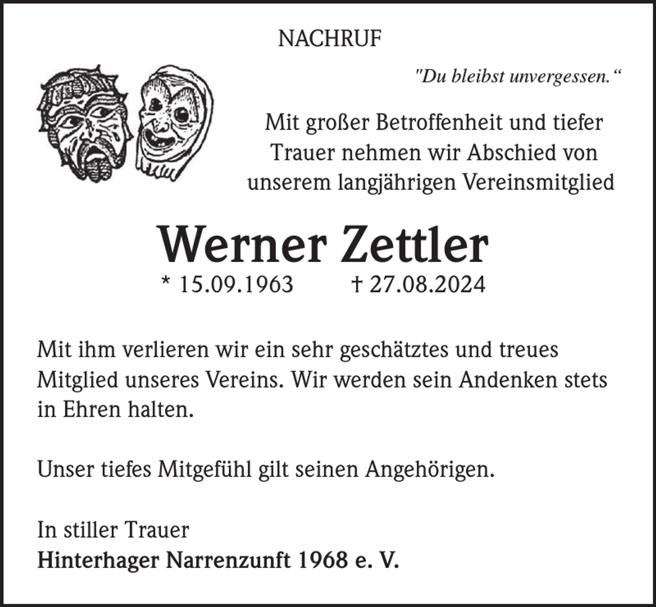 <p>NACHRUF<br />"Du bleibst unvergessen.“</p><p>Mit großer Betroffenheit und tiefer<br />Trauer nehmen wir Abschied von<br />unserem langjährigen Vereinsmitglied</p><p>Werner Zettler<br />* 15.09.1963</p><p>† 27.08.2024</p><p>Mit ihm verlieren wir ein sehr geschätztes und treues<br />Mitglied unseres Vereins. Wir werden sein Andenken stets<br />in Ehren halten.<br />Unser tiefes Mitgefühl gilt seinen Angehörigen.<br />In stiller Trauer<br />Hinterhager Narrenzunft 1968 e. V.</p>