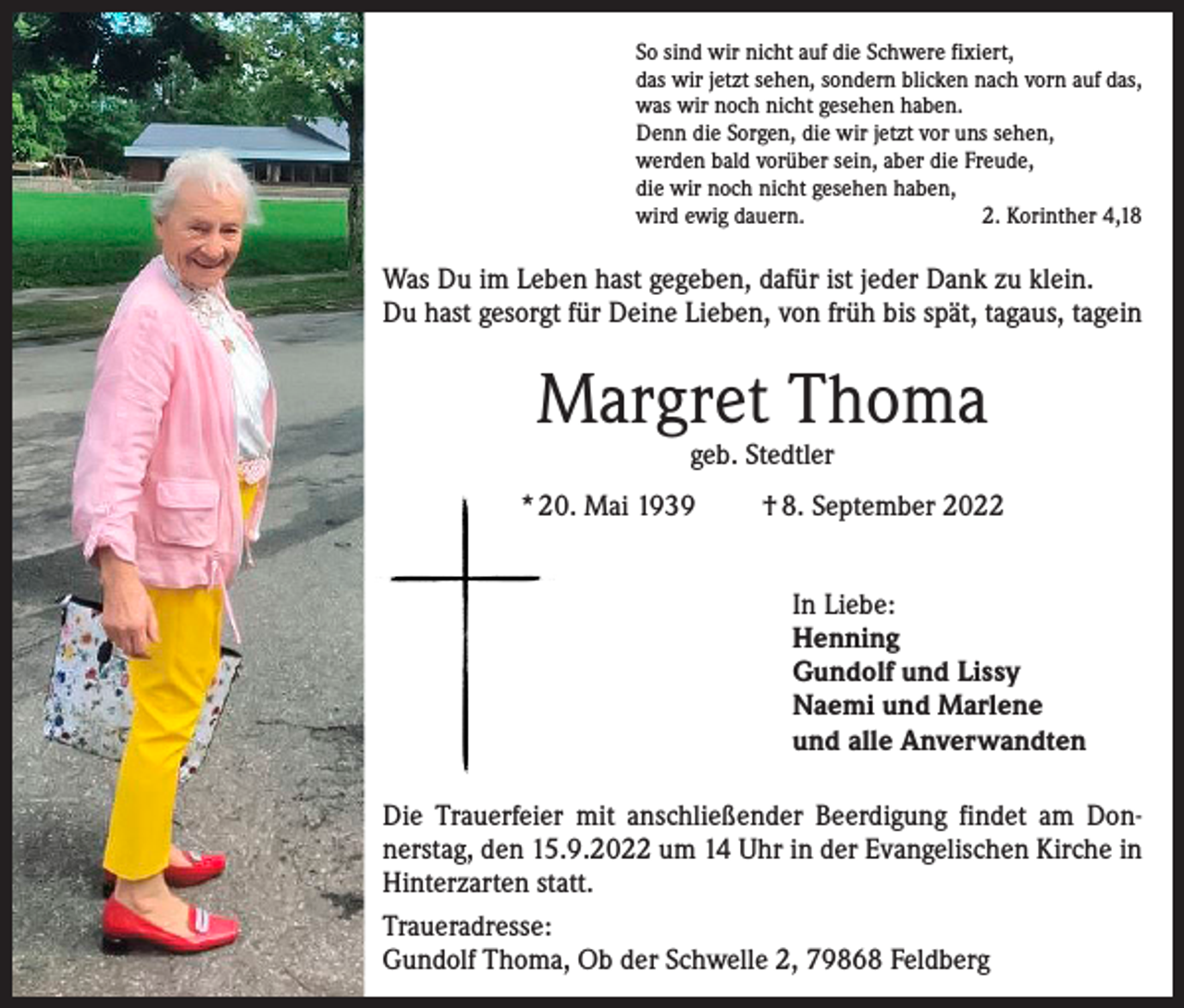 <p>So sind wir nicht auf die Schwere fixiert,<br />das wir jetzt sehen, sondern blicken nach vorn auf das,<br />was wir noch nicht gesehen haben.<br />Denn die Sorgen, die wir jetzt vor uns sehen,<br />werden bald vorüber sein, aber die Freude,<br />die wir noch nicht gesehen haben,<br />wird ewig dauern.<br />2. Korinther 4,18</p><p>Was Du im Leben hast gegeben, dafür ist jeder Dank zu klein.<br />Du hast gesorgt für Deine Lieben, von früh bis spät, tagaus, tagein</p><p>Margret Thoma<br />geb. Stedtler</p><p>* 20. Mai 1939</p><p>† 8. September 2022<br />In Liebe:<br />Henning<br />Gundolf und Lissy<br />Naemi und Marlene<br />und alle Anverwandten</p><p>Die Trauerfeier mit anschließender Beerdigung findet am Donnerstag, den 15.9.2022 um 14 Uhr in der Evangelischen Kirche in<br />Hinterzarten statt.<br />Traueradresse:<br />Gundolf Thoma, Ob der Schwelle 2, 79868 Feldberg</p>