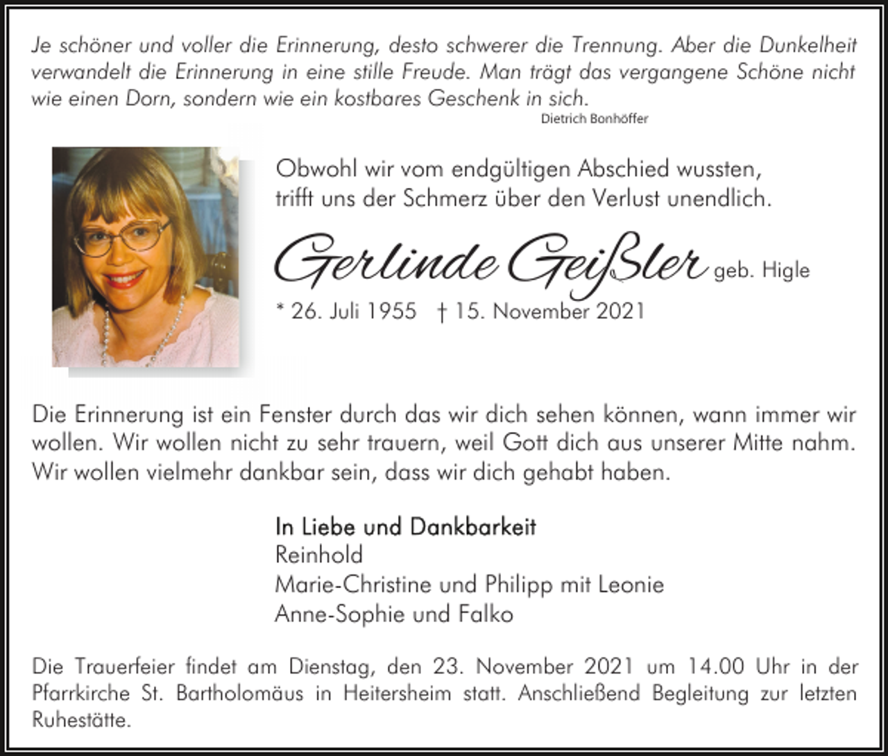 <p>Je schöner und voller die Erinnerung, desto schwerer die Trennung. Aber die Dunkelheit<br />verwandelt die Erinnerung in eine stille Freude. Man trägt das vergangene Schöne nicht<br />wie einen Dorn, sondern wie ein kostbares Geschenk in sich.<br />Dietrich Bonhöffer</p><p>Obwohl wir vom endgültigen Abschied wussten,<br />trifft uns der Schmerz über den Verlust unendlich.</p><p>Gerlinde Geißler</p><p>geb. Higle</p><p>* 26. Juli 1955 † 15. November 2021</p><p>Die Erinnerung ist ein Fenster durch das wir dich sehen können, wann immer wir<br />wollen. Wir wollen nicht zu sehr trauern, weil Gott dich aus unserer Mitte nahm.<br />Wir wollen vielmehr dankbar sein, dass wir dich gehabt haben.<br />Reinhold<br />Marie-Christine und Philipp mit Leonie<br />Anne-Sophie und Falko<br />Die Trauerfeier findet am Dienstag, den 23. November 2021 um 14.00 Uhr in der<br />Pfarrkirche St. Bartholomäus in Heitersheim statt. Anschließend Begleitung zur letzten<br />Ruhestätte.</p>
