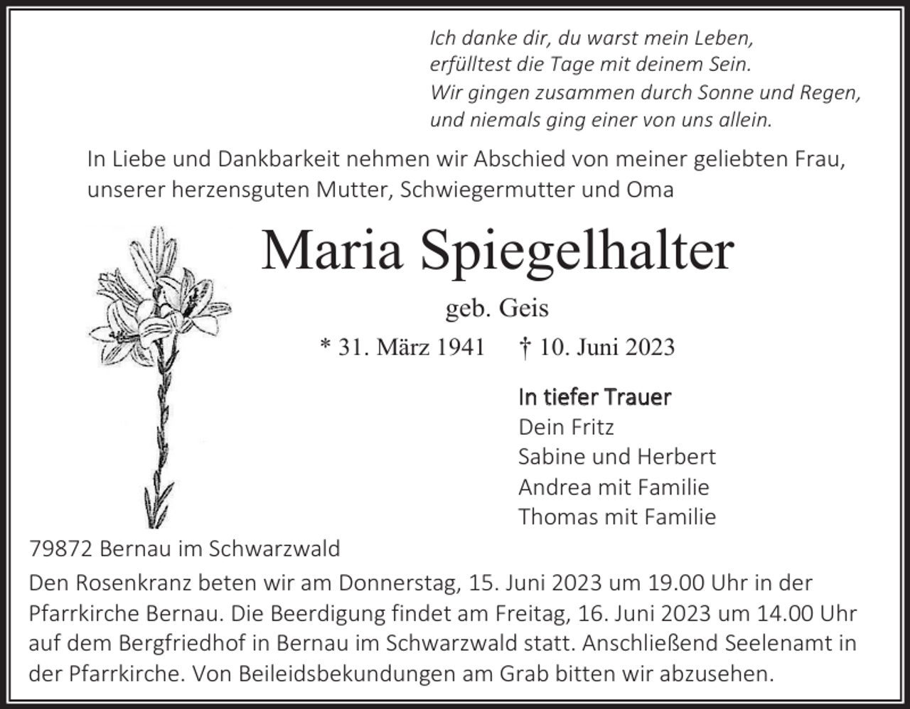 <p>Ich danke dir, du warst mein Leben,<br />erfülltest die Tage mit deinem Sein.<br />Wir gingen zusammen durch Sonne und Regen,<br />und niemals ging einer von uns allein.</p><p>In Liebe und Dankbarkeit nehmen wir Abschied von meiner geliebten Frau,<br />unserer herzensguten Mutter, Schwiegermutter und Oma</p><p>Maria Spiegelhalter<br />geb. Geis<br />* 31. März 1941 † 10. Juni 2023<br />In tiefer Trauer<br />Dein Fritz<br />Sabine und Herbert<br />Andrea mit Familie<br />Thomas mit Familie<br />79872 Bernau im Schwarzwald<br />Den Rosenkranz beten wir am Donnerstag, 15. Juni 2023 um 19.00 Uhr in der<br />Pfarrkirche Bernau. Die Beerdigung findet am Freitag, 16. Juni 2023 um 14.00 Uhr<br />auf dem Bergfriedhof in Bernau im Schwarzwald statt. Anschließend Seelenamt in<br />der Pfarrkirche. Von Beileidsbekundungen am Grab bitten wir abzusehen.</p>