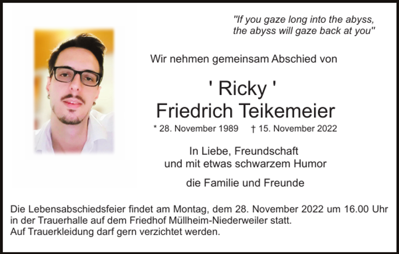 <p>"If you gaze long into the abyss,<br />the abyss will gaze back at you"</p><p>Wir nehmen gemeinsam Abschied von</p><p>' Ricky '<br />Friedrich Teikemeier<br />* 28. November 1989</p><p>† 15. November 2022</p><p>In Liebe, Freundschaft<br />und mit etwas schwarzem Humor<br />die Familie und Freunde<br />Die Lebensabschiedsfeier findet am Montag, dem 28. November 2022 um 16.00 Uhr<br />in der Trauerhalle auf dem Friedhof Müllheim-Niederweiler statt.<br />Auf Trauerkleidung darf gern verzichtet werden.</p>