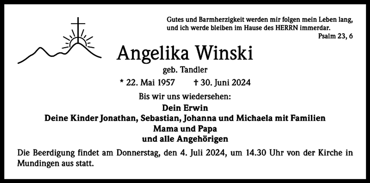 <p>Gutes und Barmherzigkeit werden mir folgen mein Leben lang,<br />und ich werde bleiben im Hause des HERRN immerdar.</p><p>Psalm 23, 6</p><p>Angelika Winski<br />geb. Tandler<br />* 22. Mai 1957 † 30. Juni 2024</p><p>Bis wir uns wiedersehen:<br />Dein Erwin<br />Deine Kinder Jonathan, Sebastian, Johanna und Michaela mit Familien<br />Mama und Papa<br />und alle Angehörigen<br />Die Beerdigung findet am Donnerstag, den 4. Juli 2024, um 14.30 Uhr von der Kirche in<br />Mundingen aus statt.</p>