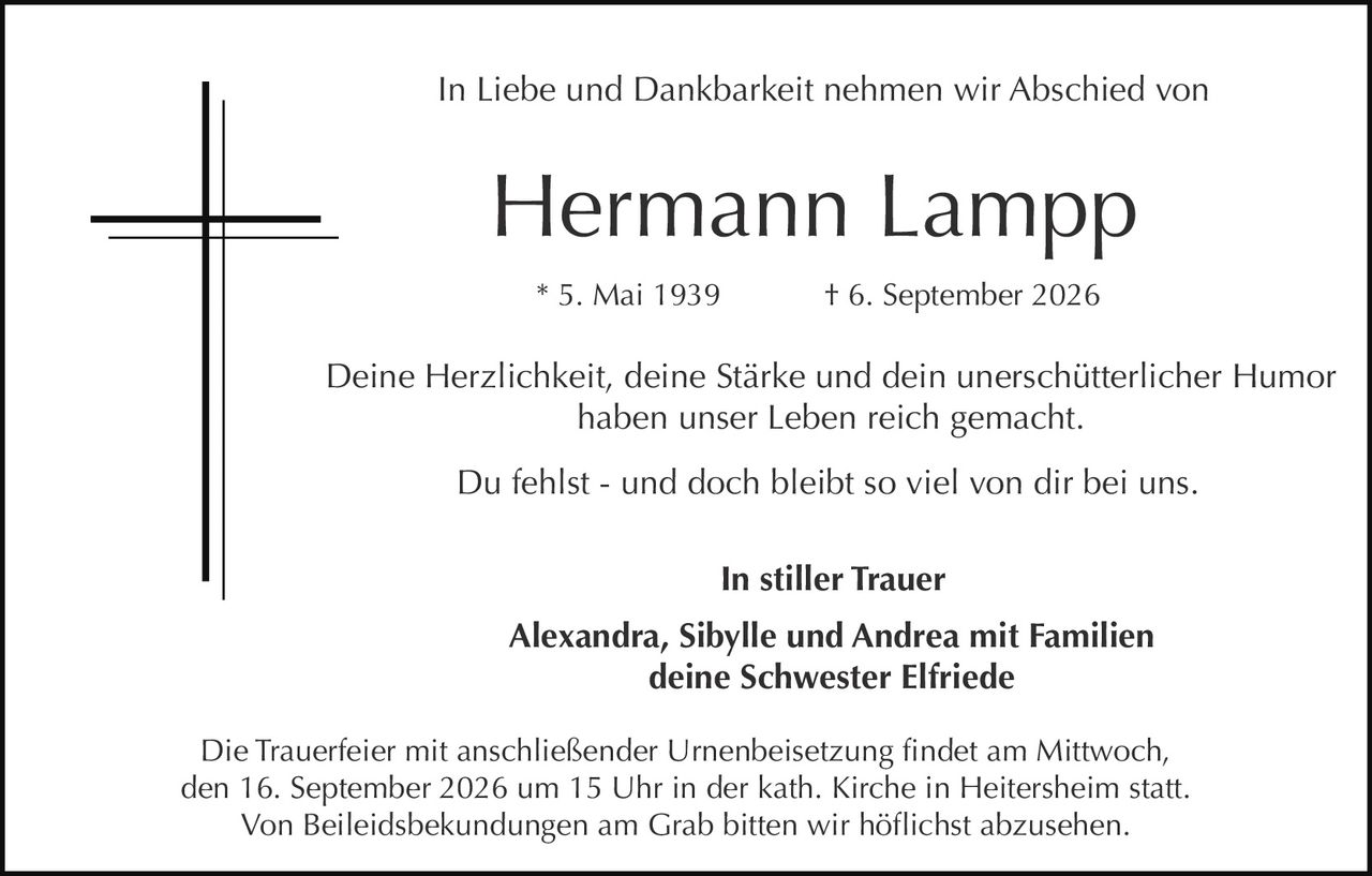 <p>In Liebe und Dankbarkeit nehmen wir Abschied von Hermann Lampp</p><p>* 5. Mai 1939 † 6. September 2026</p><p>Deine Herzlichkeit, deine Stärke und dein unerschütterlicher Humor haben unser Leben reich gemacht.</p><p>Du fehlst - und doch bleibt so viel von dir bei uns.</p><p><strong>In stiller Trauer</strong></p><p>Alexandra, Sibylle und Andrea mit Familien<br>deine Schwester Elfriede</p><p>Die Trauerfeier mit anschließender Urnenbeisetzung findet am Mittwoch, den 16. September 2026 um 15 Uhr in der kath. Kirche in Heitersheim statt.<br>Von Beileidsbekundungen am Grab bitten wir höflichst abzusehen.</p>