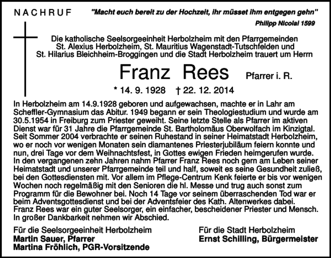<p>NACHRUF</p><p>"Macht euch bereit zu der Hochzeit, ihr müsset ihm entgegen gehn"<br />Philipp Nicolai 1599</p><p>Die katholische Seelsorgeeinheit Herbolzheim mit den Pfarrgemeinden<br />St. Alexius Herbolzheim, St. Mauritius Wagenstadt-Tutschfelden und<br />St. Hilarius Bleichheim-Broggingen und die Stadt Herbolzheim trauert um Herrn</p><p>Franz Rees<br />* 14. 9. 1928</p><p>Pfarrer i. R.</p><p>† 22. 12. 2014</p><p>In Herbolzheim am 14.9.1928 geboren und aufgewachsen, machte er in Lahr am<br />Scheffler-Gymnasium das Abitur. 1949 begann er sein Theologiestudium und wurde am<br />30.5.1954 in Freiburg zum Priester geweiht. Seine letzte Stelle als Pfarrer im aktiven<br />Dienst war für 31 Jahre die Pfarrgemeinde St. Bartholomäus Oberwolfach im Kinzigtal.<br />Seit Sommer 2004 verbrachte er seinen Ruhestand in seiner Heimatstadt Herbolzheim,<br />wo er noch vor wenigen Monaten sein diamantenes Priesterjubiläum feiern konnte und<br />nun, drei Tage vor dem Weihnachtsfest, in Gottes ewigen Frieden heimgerufen wurde.<br />In den vergangenen zehn Jahren nahm Pfarrer Franz Rees noch gern am Leben seiner<br />Heimatstadt und unserer Pfarrgemeinde teil und half, soweit es seine Gesundheit zuließ,<br />bei den Gottesdiensten mit. Vor allem im Pflege-Centrum Kenk feierte er bis vor wenigen<br />Wochen noch regelmäßig mit den Senioren die hl. Messe und trug auch sonst zum<br />Programm für die Bewohner bei. Noch 14 Tage vor seinem überraschenden Tod war er<br />beim Adventsgottesdienst und bei der Adventsfeier des Kath. Altenwerkes dabei.<br />Franz Rees war ein guter Seelsorger, ein einfacher, bescheidener Priester und Mensch.<br />In großer Dankbarkeit nehmen wir Abschied.</p><p>Für die Seelsorgeeinheit Herbolzheim<br />Martin Sauer, Pfarrer<br />Martina Fröhlich, PGR-Vorsitzende</p><p>Für die Stadt Herbolzheim<br />Ernst Schilling, Bürgermeister</p>