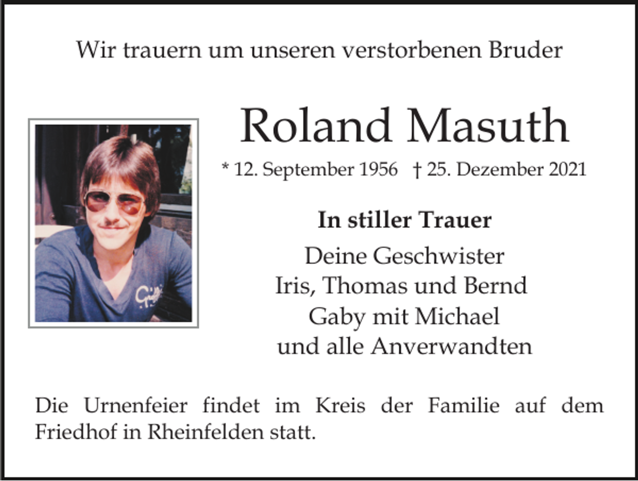 <p>Wir trauern um unseren verstorbenen Bruder</p><p>Roland Masuth<br />* 12. September 1956 † 25. Dezember 2021</p><p>In stiller Trauer<br />Deine Geschwister<br />Iris, Thomas und Bernd<br />Gaby mit Michael<br />und alle Anverwandten<br />Die Urnenfeier findet im Kreis der Familie auf dem<br />Friedhof in Rheinfelden statt.</p>