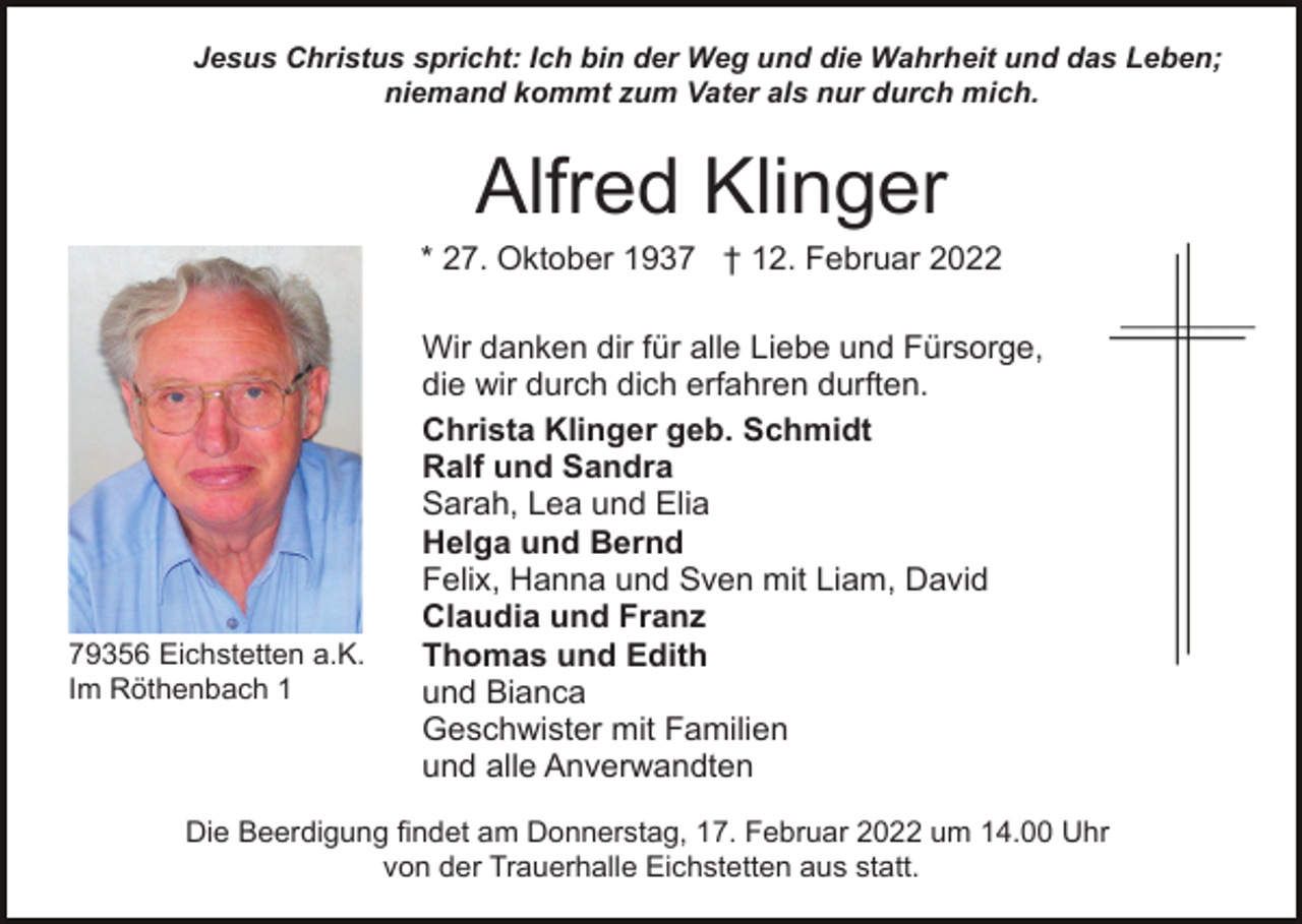 <p>Jesus Christus spricht: Ich bin der Weg und die Wahrheit und das Leben;<br />niemand kommt zum Vater als nur durch mich.</p><p>Alfred Klinger<br />* 27. Oktober 1937 † 12. Februar 2022</p><p>79356 Eichstetten a.K.<br />Im Röthenbach 1</p><p>Wir danken dir für alle Liebe und Fürsorge,<br />die wir durch dich erfahren durften.<br />Christa Klinger geb. Schmidt<br />Ralf und Sandra<br />Sarah, Lea und Elia<br />Helga und Bernd<br />Felix, Hanna und Sven mit Liam, David<br />Claudia und Franz<br />Thomas und Edith<br />und Bianca<br />Geschwister mit Familien<br />und alle Anverwandten</p><p>Die Beerdigung findet am Donnerstag, 17. Februar 2022 um 14.00 Uhr<br />von der Trauerhalle Eichstetten aus statt.</p>