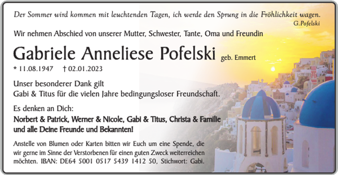 <p>Der Sommer wird kommen mit leuchtenden Tagen, ich werde den Sprung in die Fröhlichkeit wagen.<br />G.Pofelski</p><p>Wir nehmen Abschied von unserer Mutter, Schwester, Tante, Oma und Freundin</p><p>Gabriele Anneliese Pofelski<br />* 11.08.1947</p><p>† 02.01.2023</p><p>Unser besonderer Dank gilt<br />Gabi &amp; Titus für die vielen Jahre bedingungsloser Freundschaft.<br />Es denken an Dich:<br />Norbert &amp; Patrick, Werner &amp; Nicole, Gabi &amp; Titus, Christa &amp; Familie<br />und alle Deine Freunde und Bekannten!<br />Anstelle von Blumen oder Karten bitten wir Euch um eine Spende, die<br />wir gerne im Sinne der Verstorbenen für einen guten Zweck weiterreichen<br />möchten. IBAN: DE64 5001 0517 5439 1412 50, Stichwort: Gabi.</p><p>geb. Emmert</p>