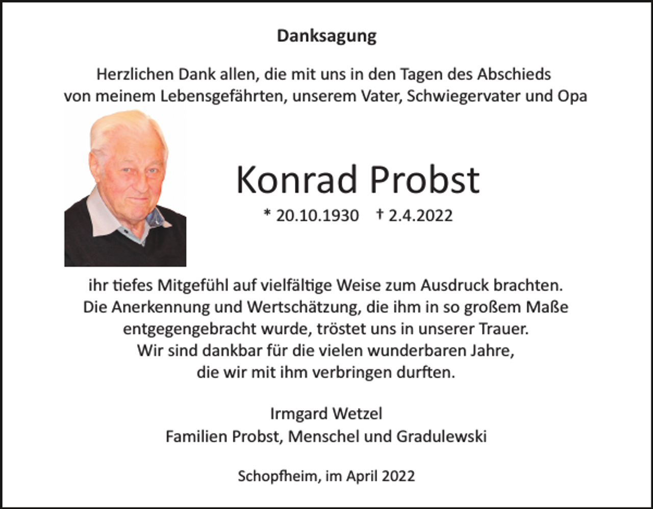 <p>Danksagung<br />Herzlichen Dank allen, die mit uns in den Tagen des Abschieds<br />von meinem Lebensgefährten, unserem Vater, Schwiegervater und Opa</p><p>Konrad Probst<br />* 20.10.1930 † 2.4.2022</p><p>ihr �efes Mitgefühl auf vielfäl�ge Weise zum Ausdruck brachten.<br />Die Anerkennung und Wertschätzung, die ihm in so großem Maße<br />entgegengebracht wurde, tröstet uns in unserer Trauer.<br />Wir sind dankbar für die vielen wunderbaren Jahre,<br />die wir mit ihm verbringen dur�en.<br />Irmgard Wetzel<br />Familien Probst, Menschel und Gradulewski<br />Schop�eim, im April 2022</p>