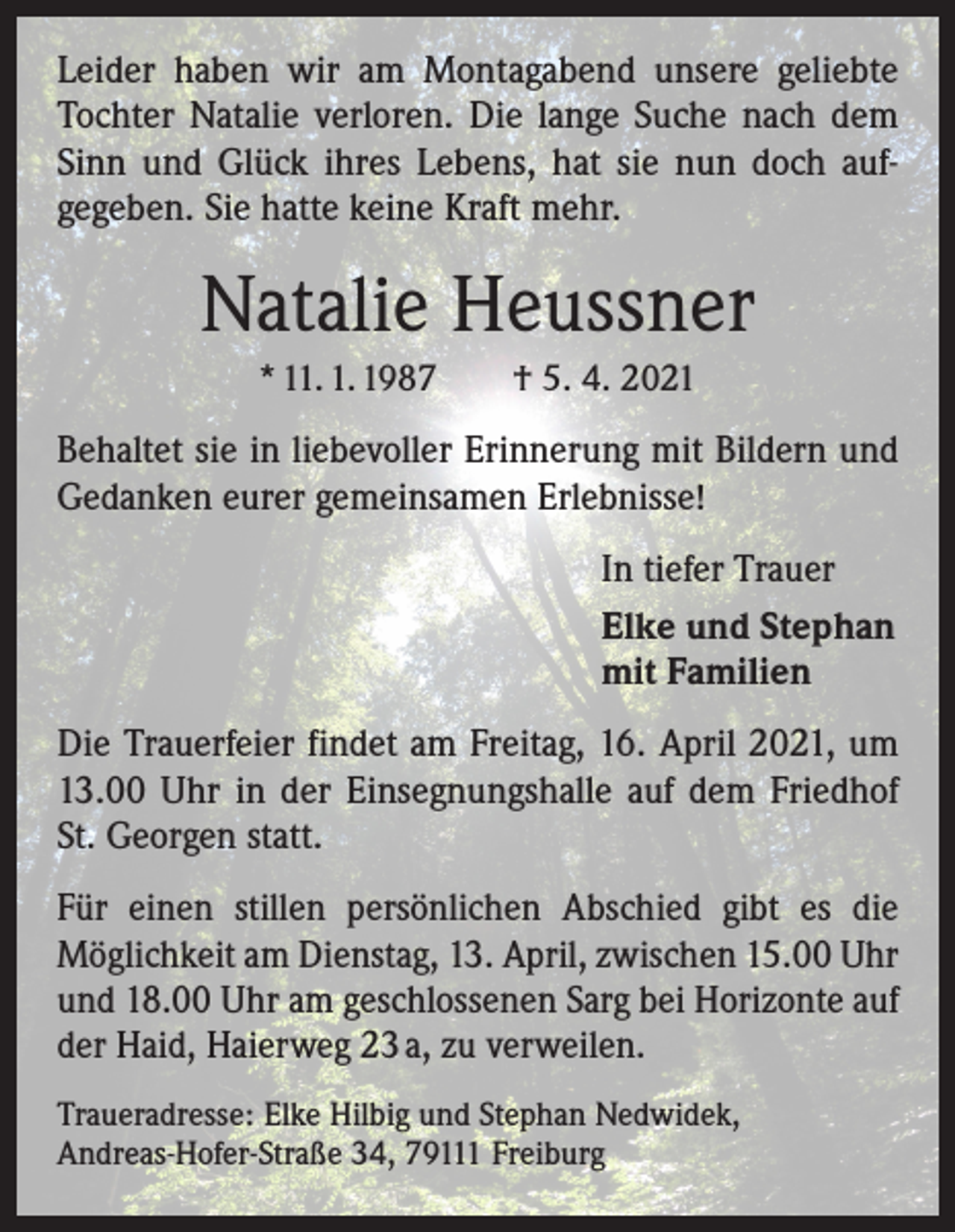 <p>Leider haben wir am Montagabend unsere geliebte<br />Tochter Natalie verloren. Die lange Suche nach dem<br />Sinn und Glück ihres Lebens, hat sie nun doch auf­<br />gegeben. Sie hatte keine Kraft mehr.</p><p>Natalie Heussner<br />* 11. 1. 1987 † 5. 4. 2021</p><p>Behaltet sie in liebevoller Erinnerung mit Bildern und<br />Gedanken eurer gemeinsamen Erlebnisse!<br />In tiefer Trauer<br />Elke und Stephan<br />mit Familien<br />Die Trauerfeier findet am Freitag, 16. April 2021, um<br />13.00 Uhr in der Einsegnungshalle auf dem Friedhof<br />St. Georgen statt.<br />Für einen stillen persönlichen Abschied gibt es die<br />­Möglichkeit am Dienstag, 13. April, zwischen 15.00 Uhr<br />und 18.00 Uhr am geschlossenen Sarg bei Horizonte auf<br />der Haid, Haierweg 23 a, zu verweilen.<br />Traueradresse: Elke Hilbig und Stephan Nedwidek,<br />Andreas-Hofer-Straße 34, 79111 Freiburg</p>