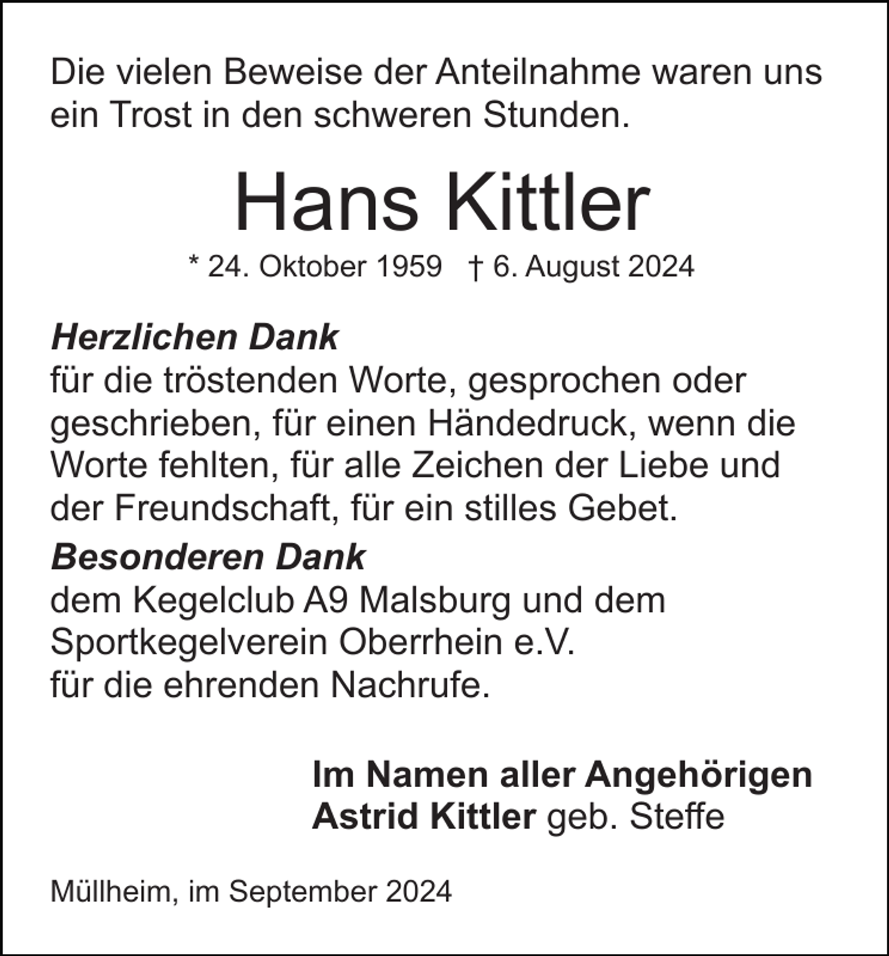 <p>Die vielen Beweise der Anteilnahme waren uns<br />ein Trost in den schweren Stunden.</p><p>Hans Kittler<br />* 24. Oktober 1959 † 6. August 2024</p><p>Herzlichen Dank<br />für die tröstenden Worte, gesprochen oder<br />geschrieben, für einen Händedruck, wenn die<br />Worte fehlten, für alle Zeichen der Liebe und<br />der Freundschaft, für ein stilles Gebet.<br />Besonderen Dank<br />dem Kegelclub A9 Malsburg und dem<br />Sportkegelverein Oberrhein e.V.<br />für die ehrenden Nachrufe.<br />Im Namen aller Angehörigen<br />Astrid Kittler geb. Steffe<br />Müllheim, im September 2024</p>