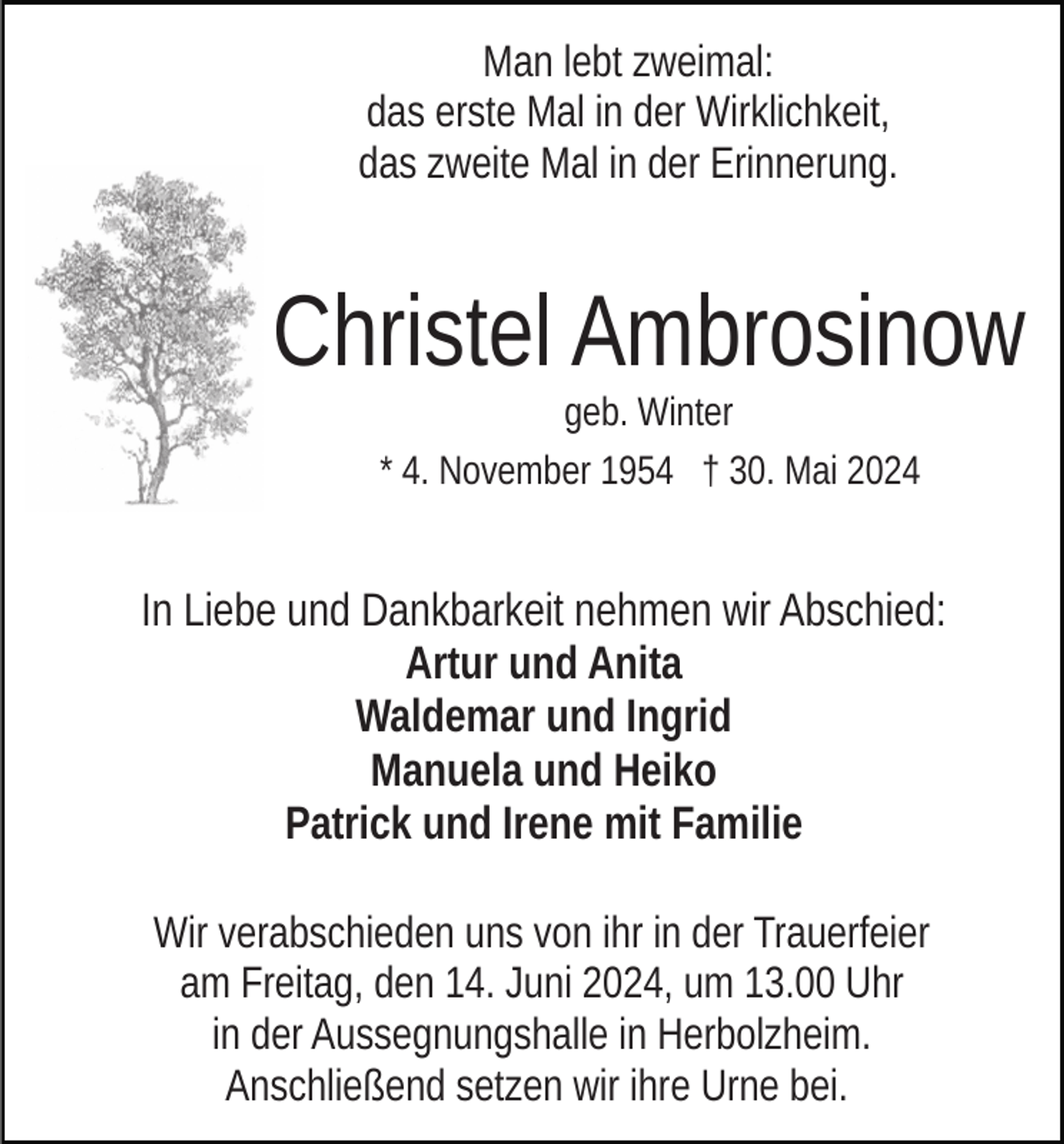 <p>Man lebt zweimal:<br />das erste Mal in der Wirklichkeit,<br />das zweite Mal in der Erinnerung.</p><p>Christel Ambrosinow<br />geb. Winter<br />* 4. November 1954 † 30. Mai 2024</p><p>In Liebe und Dankbarkeit nehmen wir Abschied:<br />Artur und Anita<br />Waldemar und Ingrid<br />Manuela und Heiko<br />Patrick und Irene mit Familie<br />Wir verabschieden uns von ihr in der Trauerfeier<br />am Freitag, den 14. Juni 2024, um 13.00 Uhr<br />in der Aussegnungshalle in Herbolzheim.<br />Anschließend setzen wir ihre Urne bei.</p>