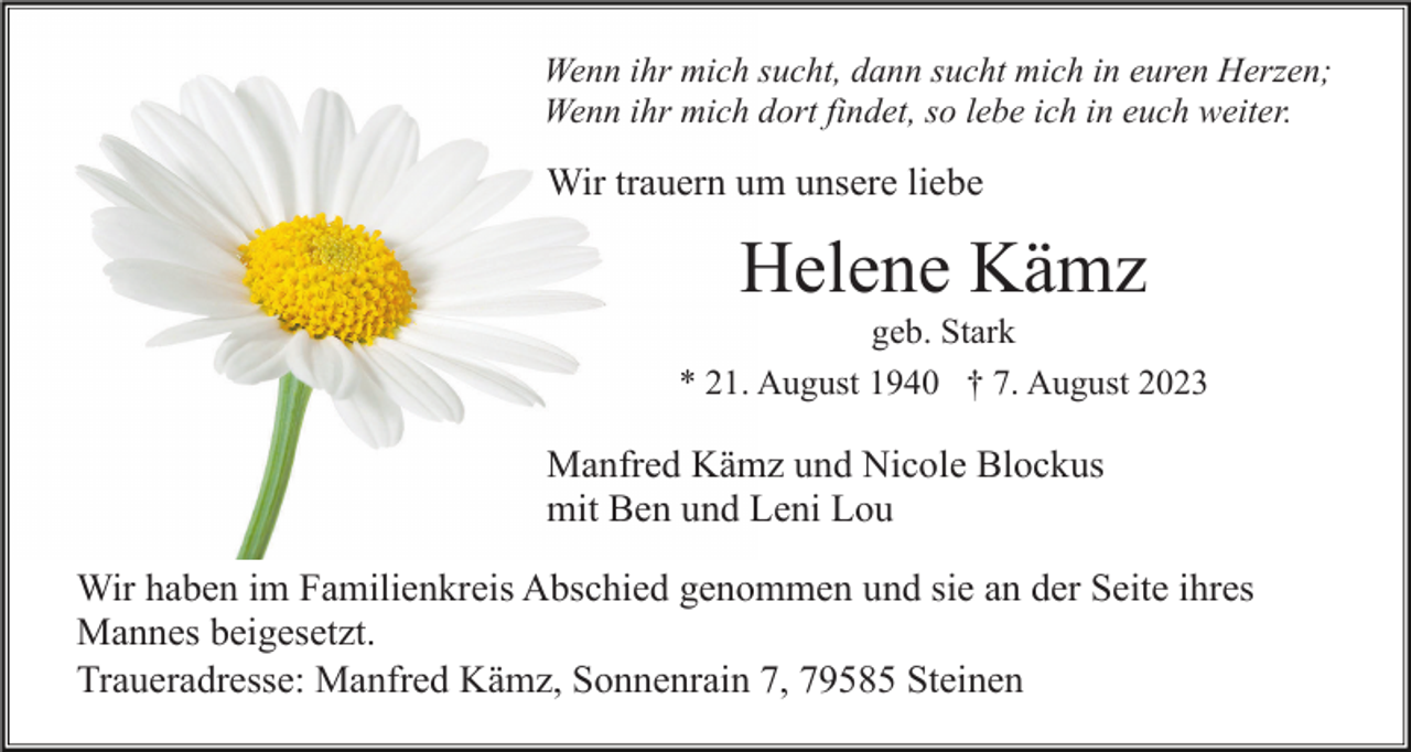 <p>Wenn ihr mich sucht, dann sucht mich in euren Herzen;<br />Wenn ihr mich dort findet, so lebe ich in euch weiter.</p><p>Wir trauern um unsere liebe</p><p>Helene Kämz<br />geb. Stark<br />* 21. August 1940 † 7. August 2023</p><p>Manfred Kämz und Nicole Blockus<br />mit Ben und Leni Lou<br />Wir haben im Familienkreis Abschied genommen und sie an der Seite ihres<br />Mannes beigesetzt.<br />Traueradresse: Manfred Kämz, Sonnenrain 7, 79585 Steinen</p>