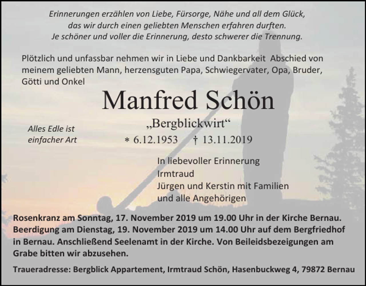 <p>Erinnerungen erzählen von Liebe, Fürsorge, Nähe und all dem Glück,<br />das wir durch einen geliebten Menschen erfahren durften.<br />Je schöner und voller die Erinnerung, desto schwerer die Trennung.</p><p>Plötzlich und unfassbar nehmen wir in Liebe und Dankbarkeit Abschied von<br />meinem geliebten Mann, herzensguten Papa, Schwiegervater, Opa, Bruder,<br />Götti und Onkel</p><p>Manfred Schön<br />Alles Edle ist<br />einfacher Art</p><p>„Bergblickwirt“<br /> 6.12.1953</p><p>† 13.11.2019</p><p>In liebevoller Erinnerung<br />Irmtraud<br />Jürgen und Kerstin mit Familien<br />und alle Angehörigen<br />Rosenkranz am Sonntag, 17. November 2019 um 19.00 Uhr in der Kirche Bernau.<br />Beerdigung am Dienstag, 19. November 2019 um 14.00 Uhr auf dem Bergfriedhof<br />in Bernau. Anschließend Seelenamt in der Kirche. Von Beileidsbezeigungen am<br />Grabe bitten wir abzusehen.<br />Traueradresse: Bergblick Appartement, Irmtraud Schön, Hasenbuckweg 4, 79872 Bernau</p>
