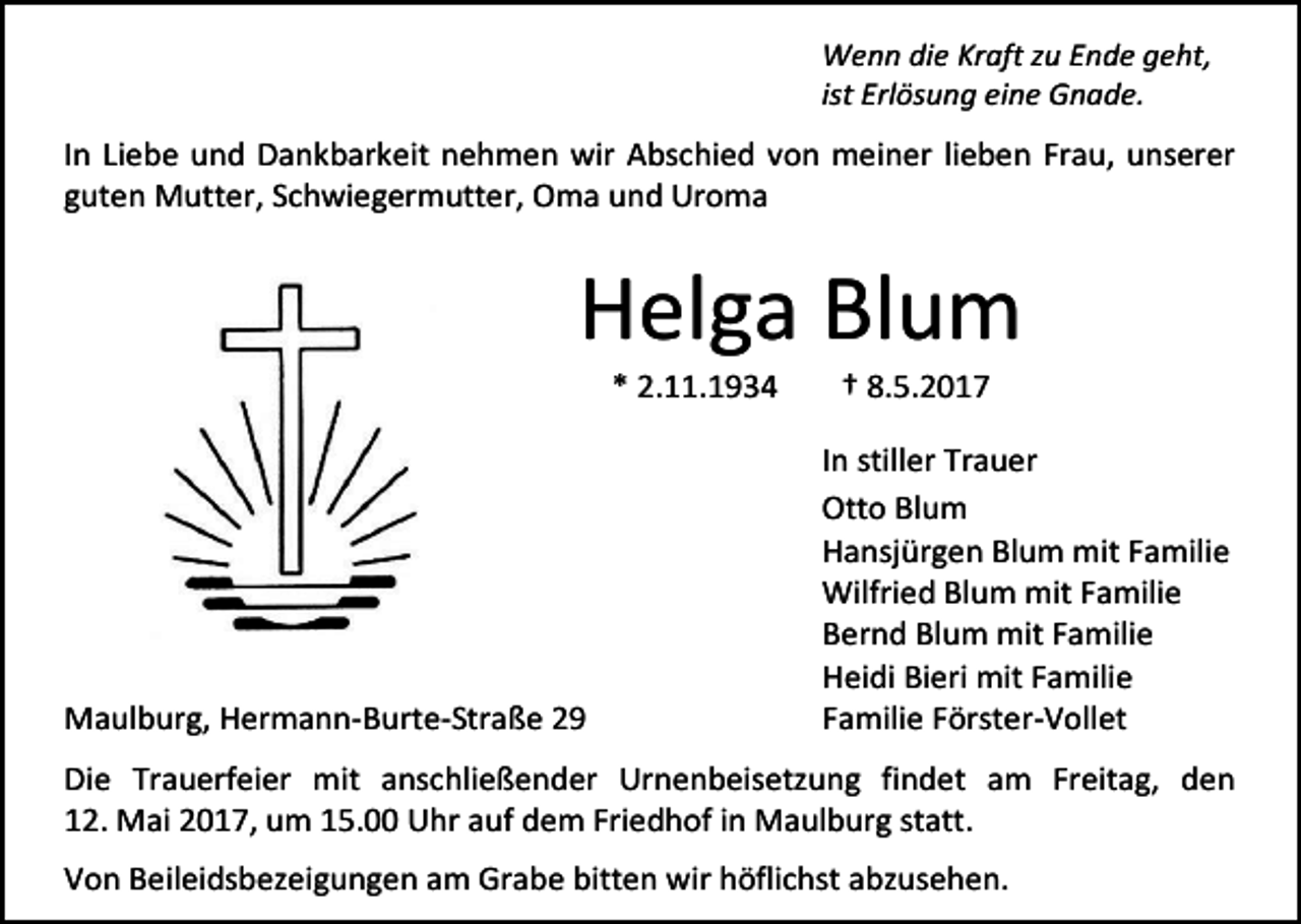 <p>Wenn die Kraft zu Ende geht,<br />ist Erlösung eine Gnade.</p><p>In Liebe und Dankbarkeit nehmen wir Abschied von meiner lieben Frau, unserer<br />guten Mutter, Schwiegermutter, Oma und Uroma</p><p>Helga Blum<br />* 2.11.1934</p><p>Maulburg, Hermann-Burte-Straße 29</p><p>† 8.5.2017</p><p>In stiller Trauer<br />Otto Blum<br />Hansjürgen Blum mit Familie<br />Wilfried Blum mit Familie<br />Bernd Blum mit Familie<br />Heidi Bieri mit Familie<br />Familie Förster-Vollet</p><p>Die Trauerfeier mit anschließender Urnenbeisetzung findet am Freitag, den<br />12. Mai 2017, um 15.00 Uhr auf dem Friedhof in Maulburg statt.<br />Von Beileidsbezeigungen am Grabe bitten wir höflichst abzusehen.</p>