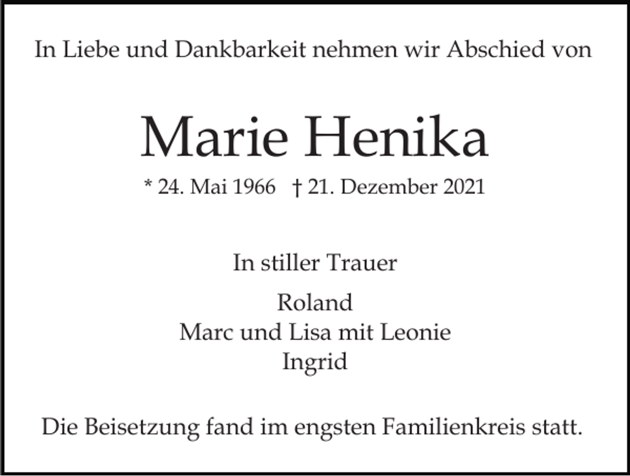 <p>In Liebe und Dankbarkeit nehmen wir Abschied von</p><p>Marie Henika<br />* 24. Mai 1966 † 21. Dezember 2021</p><p>In stiller Trauer<br />Roland<br />Marc und Lisa mit Leonie<br />Ingrid<br />Die Beisetzung fand im engsten Familienkreis statt.</p>