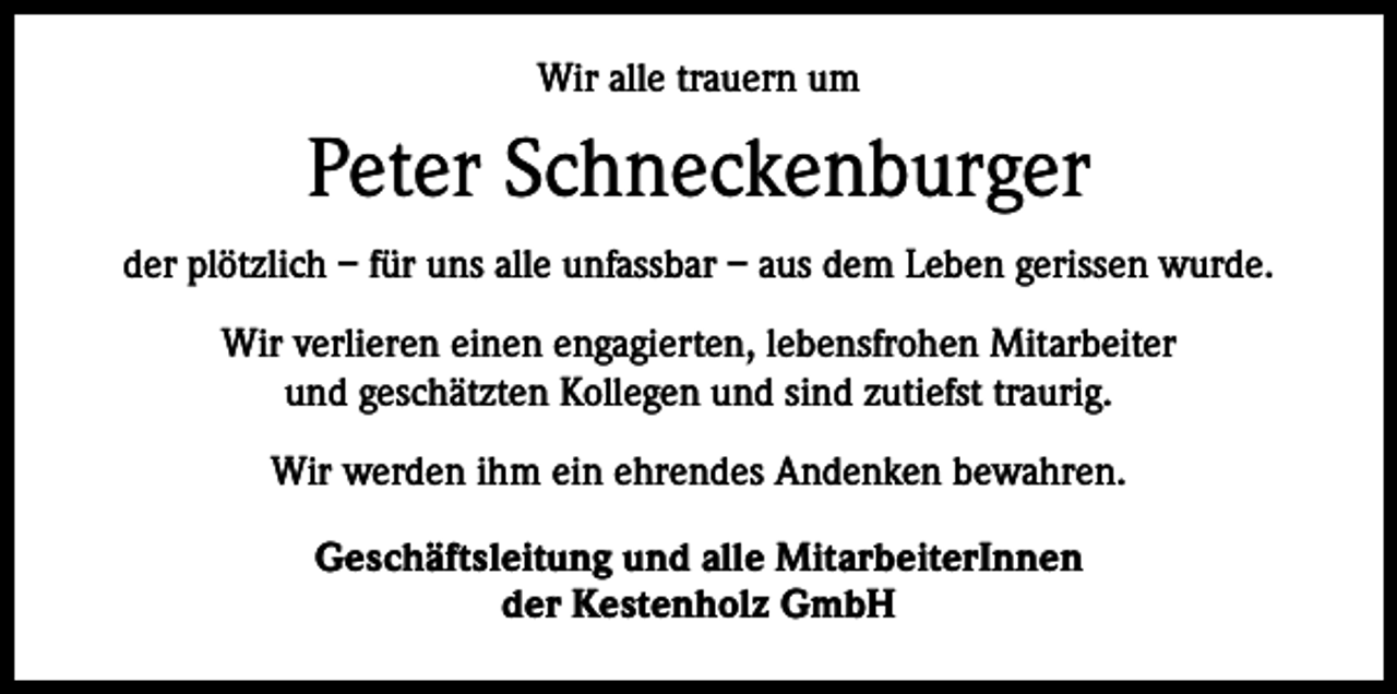 <p>Wir alle trauern um</p><p>Peter Schneckenburger<br />der plötzlich – für uns alle unfassbar – aus dem Leben gerissen wurde.<br />Wir verlieren einen engagierten, lebensfrohen Mitarbeiter<br />und geschätzten Kollegen und sind zutiefst traurig.<br />Wir werden ihm ein ehrendes Andenken bewahren.<br />Geschäftsleitung und alle MitarbeiterInnen<br />der Kestenholz GmbH</p>