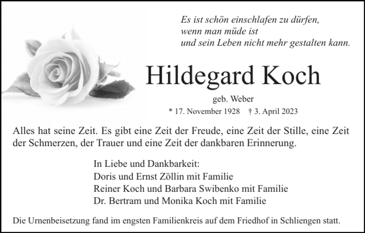 <p>Es ist schön einschlafen zu dürfen,<br />wenn man müde ist<br />und sein Leben nicht mehr gestalten kann.</p><p>Hildegard Koch<br />geb. Weber<br />* 17. November 1928 † 3. April 2023</p><p>Alles hat seine Zeit. Es gibt eine Zeit der Freude, eine Zeit der Stille, eine Zeit<br />der Schmerzen, der Trauer und eine Zeit der dankbaren Erinnerung.<br />In Liebe und Dankbarkeit:<br />Doris und Ernst Zöllin mit Familie<br />Reiner Koch und Barbara Swibenko mit Familie<br />Dr. Bertram und Monika Koch mit Familie<br />Die Urnenbeisetzung fand im engsten Familienkreis auf dem Friedhof in Schliengen statt.</p>