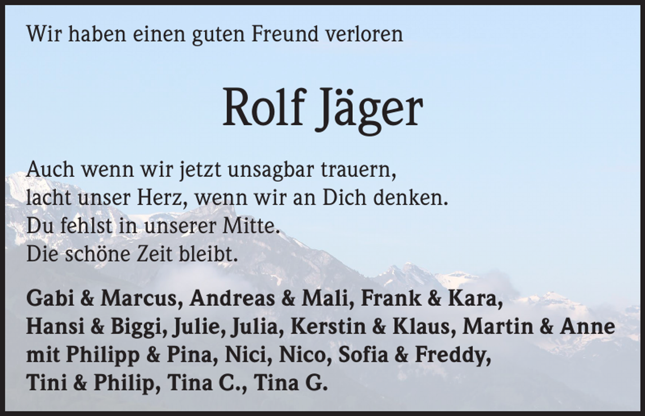 <p>Wir haben einen guten Freund verloren</p><p>Rolf Jäger<br />Auch wenn wir jetzt unsagbar trauern,<br />lacht unser Herz, wenn wir an Dich denken.<br />Du fehlst in unserer Mitte.<br />Die schöne Zeit bleibt.<br />Gabi &amp; Marcus, Andreas &amp; Mali, Frank &amp; Kara,<br />Hansi &amp; Biggi, Julie, Julia, Kerstin &amp; Klaus, Martin &amp; Anne<br />mit Philipp &amp; Pina, Nici, Nico, Sofia &amp; Freddy,<br />Tini &amp; Philip, Tina C., Tina G.</p>