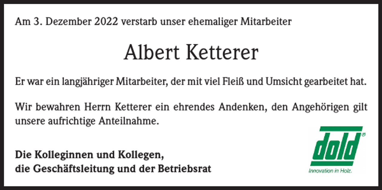 <p>Am 3. Dezember 2022 verstarb unser ehemaliger Mitarbeiter</p><p>Albert Ketterer<br />Er war ein langjähriger Mitarbeiter, der mit viel Fleiß und Umsicht gearbeitet hat.<br />Wir bewahren Herrn Ketterer ein ehrendes Andenken, den Angehörigen gilt<br />unsere aufrichtige Anteilnahme.<br />Die Kolleginnen und Kollegen,<br />die Geschäftsleitung und der Betriebsrat</p>
