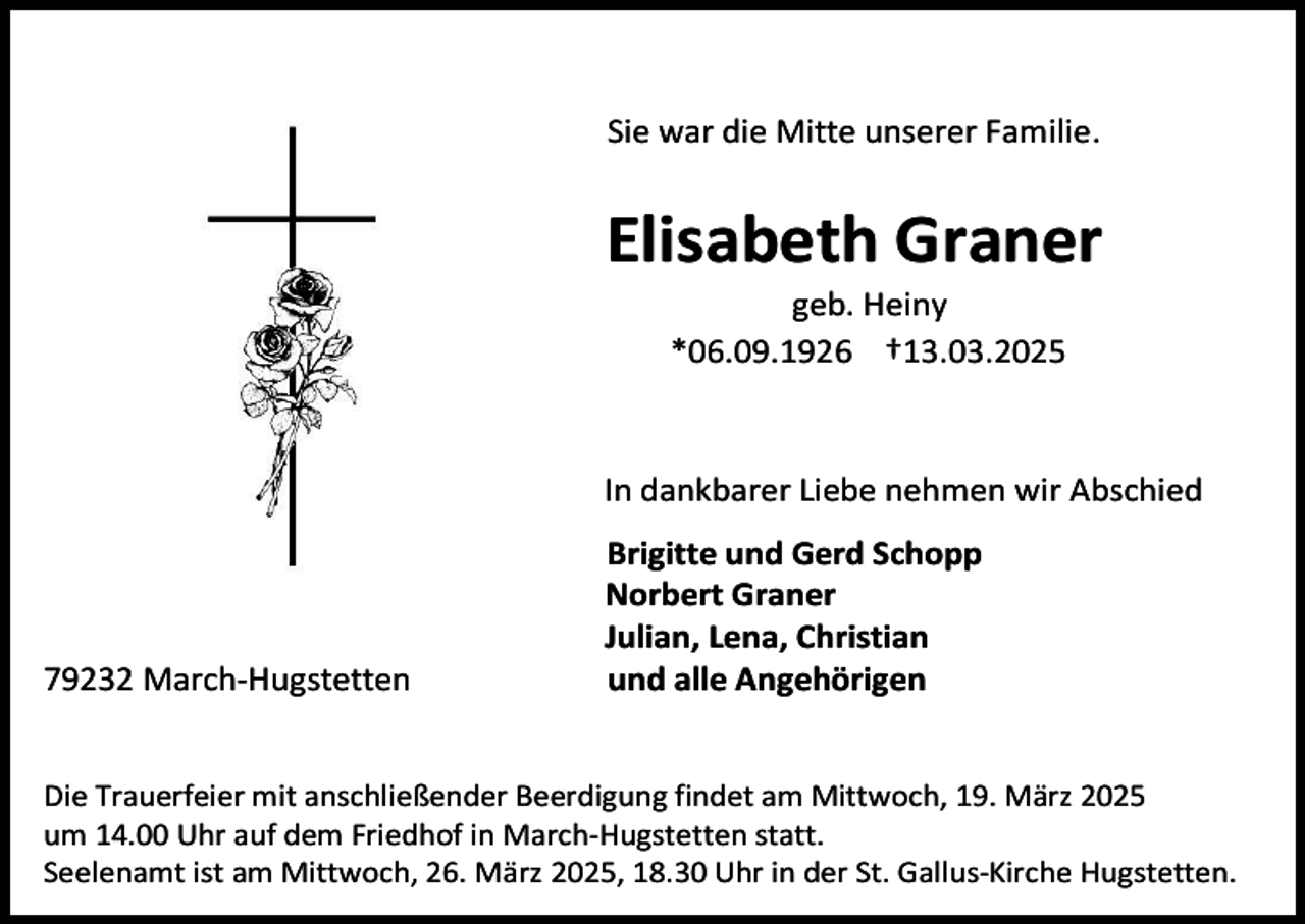 <p>Sie war die Mitte unserer Familie.</p><p>Elisabeth Graner<br />geb. Heiny<br />*06.09.1926 †13.03.2025</p><p>In dankbarer Liebe nehmen wir Abschied</p><p>79232 March-Hugstetten</p><p>Brigitte und Gerd Schopp<br />Norbert Graner<br />Julian, Lena, Christian<br />und alle Angehörigen</p><p>Die Trauerfeier mit anschließender Beerdigung findet am Mittwoch, 19. März 2025<br />um 14.00 Uhr auf dem Friedhof in March-Hugstetten statt.<br />Seelenamt ist am Mittwoch, 26. März 2025, 18.30 Uhr in der St. Gallus-Kirche Hugstetten.</p>
