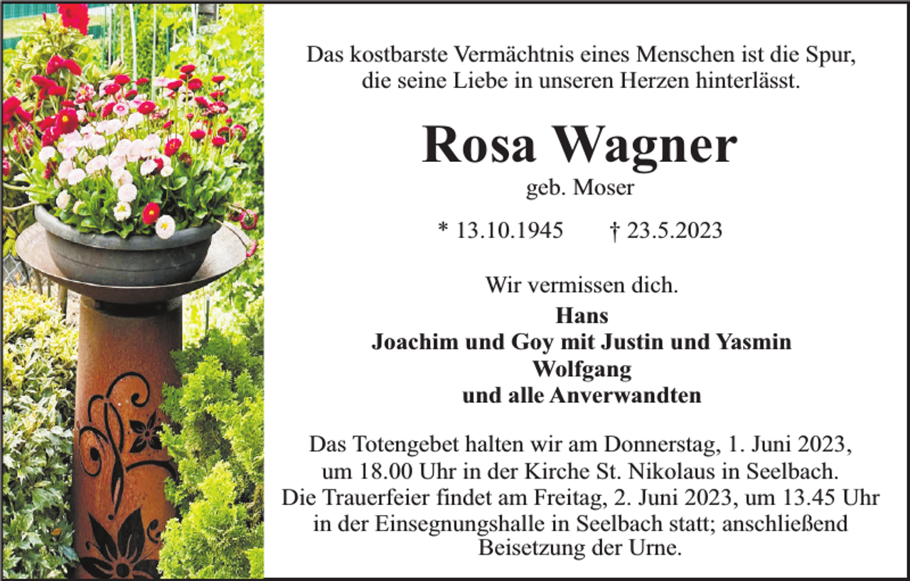 <p>Das kostbarste Vermächtnis eines Menschen ist die Spur,<br />die seine Liebe in unseren Herzen hinterlässt.</p><p>Rosa Wagner<br />geb. Moser</p><p>* 13.10.1945</p><p>† 23.5.2023</p><p>Wir vermissen dich.<br />Hans<br />Joachim und Goy mit Justin und Yasmin<br />Wolfgang<br />und alle Anverwandten<br />Das Totengebet halten wir am Donnerstag, 1. Juni 2023,<br />um 18.00 Uhr in der Kirche St. Nikolaus in Seelbach.<br />Die Trauerfeier findet am Freitag, 2. Juni 2023, um 13.45 Uhr<br />in der Einsegnungshalle in Seelbach statt; anschließend<br />Beisetzung der Urne.</p>