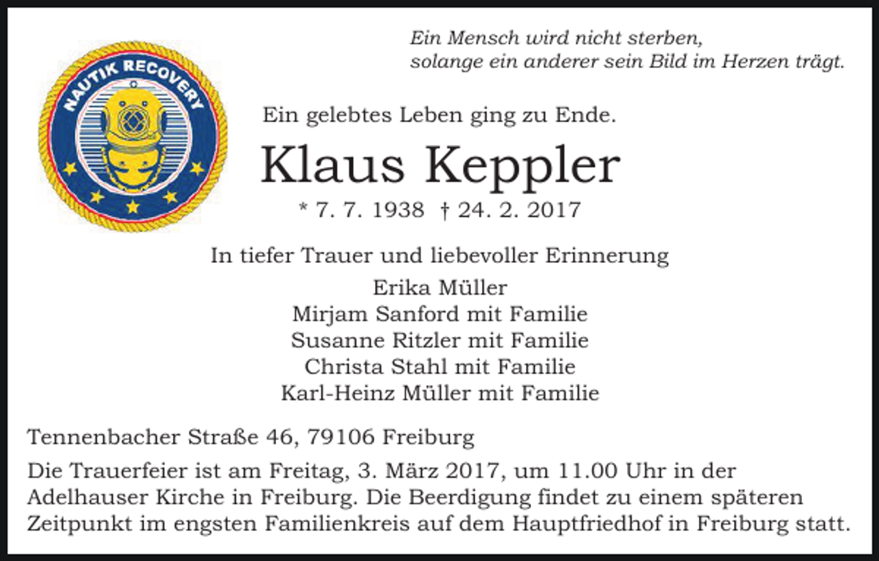 <p>Ein Mensch wird nicht sterben,<br />solange ein anderer sein Bild im Herzen trägt.</p><p>Ein gelebtes Leben ging zu Ende.</p><p>Klaus Keppler<br />* 7. 7. 1938 † 24. 2. 2017<br />In tiefer Trauer und liebevoller Erinnerung<br />Erika Müller<br />Mirjam Sanford mit Familie<br />Susanne Ritzler mit Familie<br />Christa Stahl mit Familie<br />Karl-Heinz Müller mit Familie<br />Tennenbacher Straße 46, 79106 Freiburg<br />Die Trauerfeier ist am Freitag, 3. März 2017, um 11.00 Uhr in der<br />Adelhauser Kirche in Freiburg. Die Beerdigung findet zu einem späteren<br />Zeitpunkt im engsten Familienkreis auf dem Hauptfriedhof in Freiburg statt.</p>