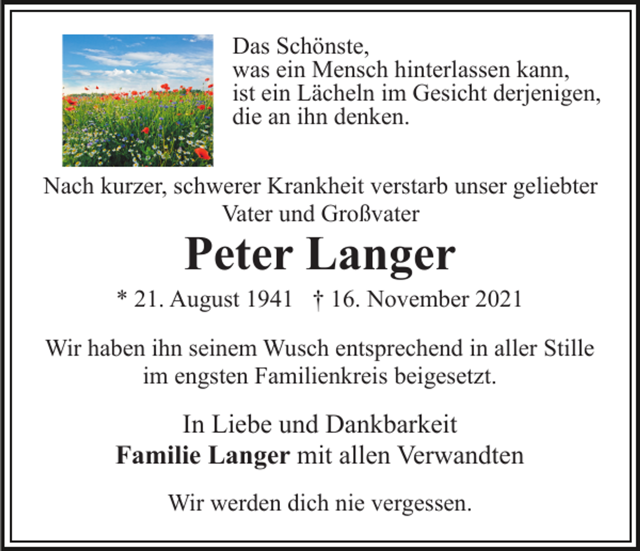 <p>Das Schönste,<br />was ein Mensch hinterlassen kann,<br />ist ein Lächeln im Gesicht derjenigen,<br />die an ihn denken.<br />Nach kurzer, schwerer Krankheit verstarb unser geliebter<br />Vater und Großvater</p><p>Peter Langer</p><p>* 21. August 1941 † 16. November 2021<br />Wir haben ihn seinem Wusch entsprechend in aller Stille<br />im engsten Familienkreis beigesetzt.</p><p>In Liebe und Dankbarkeit<br />Familie Langer mit allen Verwandten<br />Wir werden dich nie vergessen.</p>