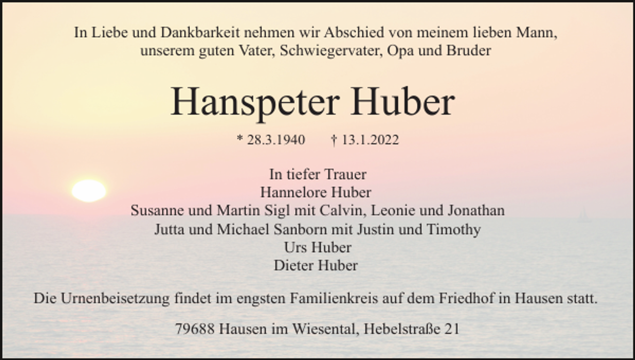 <p>In Liebe und Dankbarkeit nehmen wir Abschied von meinem lieben Mann,<br />unserem guten Vater, Schwiegervater, Opa und Bruder</p><p>Hanspeter Huber<br />* 28.3.1940</p><p>† 13.1.2022</p><p>In tiefer Trauer<br />Hannelore Huber<br />Susanne und Martin Sigl mit Calvin, Leonie und Jonathan<br />Jutta und Michael Sanborn mit Justin und Timothy<br />Urs Huber<br />Dieter Huber<br />Die Urnenbeisetzung findet im engsten Familienkreis auf dem Friedhof in Hausen statt.<br />79688 Hausen im Wiesental, Hebelstraße 21</p>