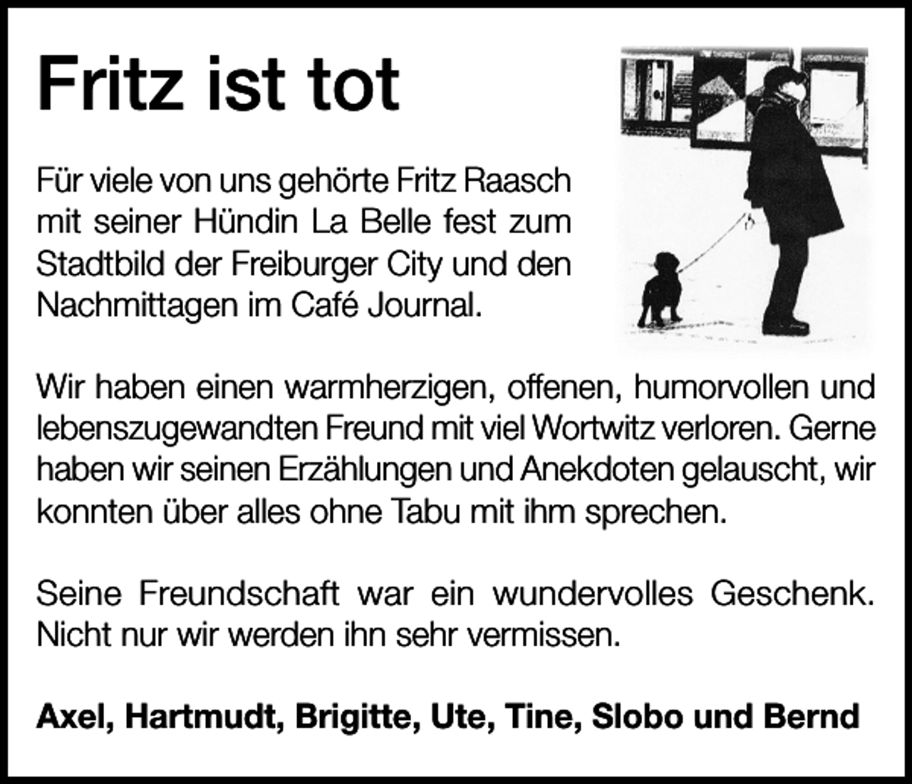 <p>Fritz ist tot<br />Für viele von uns gehörte Fritz Raasch<br />mit seiner Hündin La Belle fest zum<br />Stadtbild der Freiburger City und den<br />Nachmittagen im Café Journal.<br />Wir haben einen warmherzigen, offenen, humorvollen und<br />lebenszugewandten Freund mit viel Wortwitz verloren. Gerne<br />haben wir seinen Erzählungen und Anekdoten gelauscht, wir<br />konnten über alles ohne Tabu mit ihm sprechen.<br />Seine Freundschaft war ein wundervolles Geschenk.<br />Nicht nur wir werden ihn sehr vermissen.<br />Axel, Hartmudt, Brigitte, Ute, Tine, Slobo und Bernd</p>