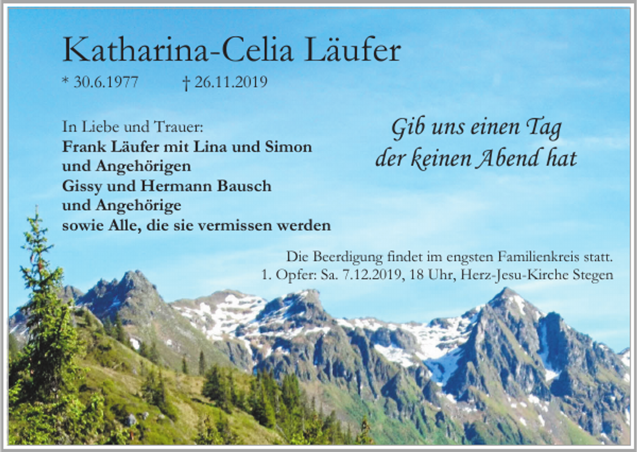 <p>Katharina-Celia Läufer<br />* 30.6.1977</p><p>† 26.11.2019</p><p>In Liebe und Trauer:<br />Frank Läufer mit Lina und Simon<br />und Angehörigen<br />Gissy und Hermann Bausch<br />und Angehörige<br />sowie Alle, die sie vermissen werden</p><p>Gib uns einen Tag<br />der keinen Abend hat</p><p>Die Beerdigung findet im engsten Familienkreis statt.<br />1. Opfer: Sa. 7.12.2019, 18 Uhr, Herz-Jesu-Kirche Stegen</p>