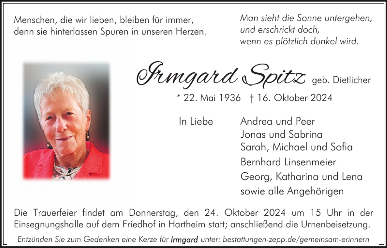 <p>Menschen, die wir lieben, bleiben für immer,<br />denn sie hinterlassen Spuren in unseren Herzen.</p><p>Man sieht die Sonne untergehen,<br />und erschrickt doch,<br />wenn es plötzlich dunkel wird.</p><p>Irmgard Spitz</p><p>geb. Dietlicher</p><p>* 22. Mai 1936 † 16. Oktober 2024</p><p>In Liebe</p><p>Andrea und Peer<br />Jonas und Sabrina<br />Sarah, Michael und Sofia<br />Bernhard Linsenmeier<br />Georg, Katharina und Lena<br />sowie alle Angehörigen</p><p>Die Trauerfeier findet am Donnerstag, den 24. Oktober 2024 um 15 Uhr in der<br />Einsegnungshalle auf dem Friedhof in Hartheim statt; anschließend die Urnenbeisetzung.<br />Entzünden Sie zum Gedenken eine Kerze für</p><p>unter: bestattungen-zepp.de/gemeinsam-erinnern</p>