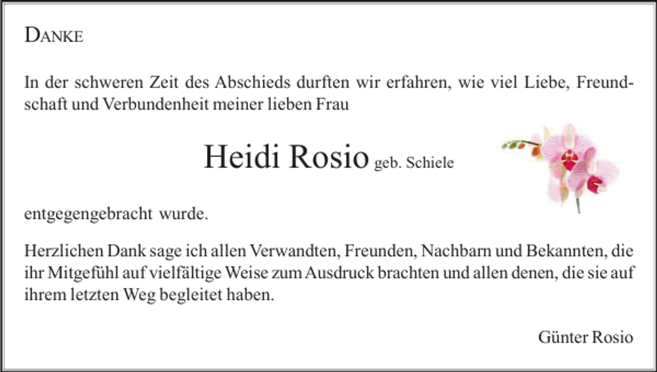 <p>DANKE<br />In der schweren Zeit des Abschieds durften wir erfahren, wie viel Liebe, Freundschaft und Verbundenheit meiner lieben Frau</p><p>Heidi Rosio geb. Schiele<br />entgegengebracht wurde.<br />Her lichen Dank sage ich allen Verwandten, Freunden, Nachbarn und Bekannten, die<br />ihr Mitgefühl auf vielfältige Weise um Ausdruck brachten und allen denen, die sie auf<br />ihrem let ten Weg begleitet haben.<br />Günter Rosio</p>