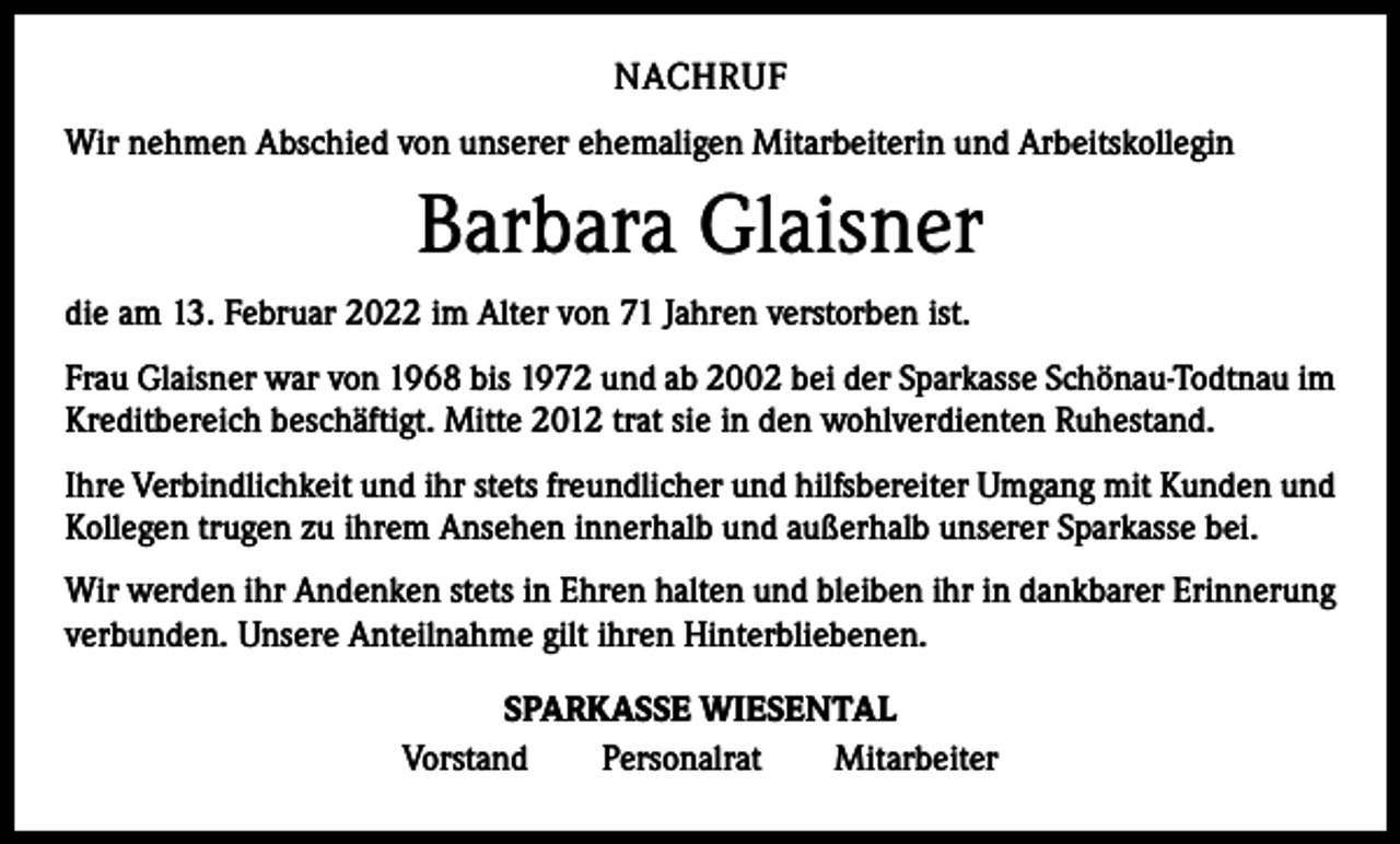 <p>NACHRUF<br />Wir nehmen Abschied von unserer ehemaligen Mitarbeiterin und Arbeitskollegin</p><p>Barbara Glaisner<br />die am 13. Februar 2022 im Alter von 71 Jahren verstorben ist.<br />Frau Glaisner war von 1968 bis 1972 und ab 2002 bei der Sparkasse Schönau-Todtnau im<br />Kreditbereich beschäftigt. Mitte 2012 trat sie in den wohlverdienten Ruhestand.<br />Ihre Verbindlichkeit und ihr stets freundlicher und hilfsbereiter Umgang mit Kunden und<br />Kollegen trugen zu ihrem Ansehen innerhalb und außerhalb unserer Sparkasse bei.<br />Wir werden ihr Andenken stets in Ehren halten und bleiben ihr in dankbarer Erinnerung<br />verbunden. Unsere Anteilnahme gilt ihren Hinterbliebenen.<br />SPARKASSE WIESENTAL<br />Vorstand Personalrat Mitarbeiter</p>