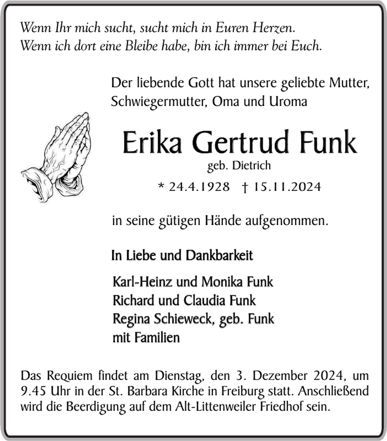 <p>Wenn Ihr mich sucht, sucht mich in Euren Herzen.<br />Wenn ich dort eine Bleibe habe, bin ich immer bei Euch.</p><p>Der liebende Gott hat unsere geliebte Mutter,<br />Schwiegermutter, Oma und Uroma</p><p>Erika Gertrud Funk<br />geb. Dietrich</p><p>* 24.4.1928 † 15.11.2024</p><p>in seine gütigen Hände aufgenommen.<br />In Liebe und Dankbarkeit<br />Karl-Heinz und Monika Funk<br />Richard und Claudia Funk<br />Regina Schieweck, geb. Funk<br />mit Familien<br />Das Requiem findet am Dienstag, den 3. Dezember 2024, um<br />9.45 Uhr in der St. Barbara Kirche in Freiburg statt. Anschließend<br />wird die Beerdigung auf dem Alt-Littenweiler Friedhof sein.</p>