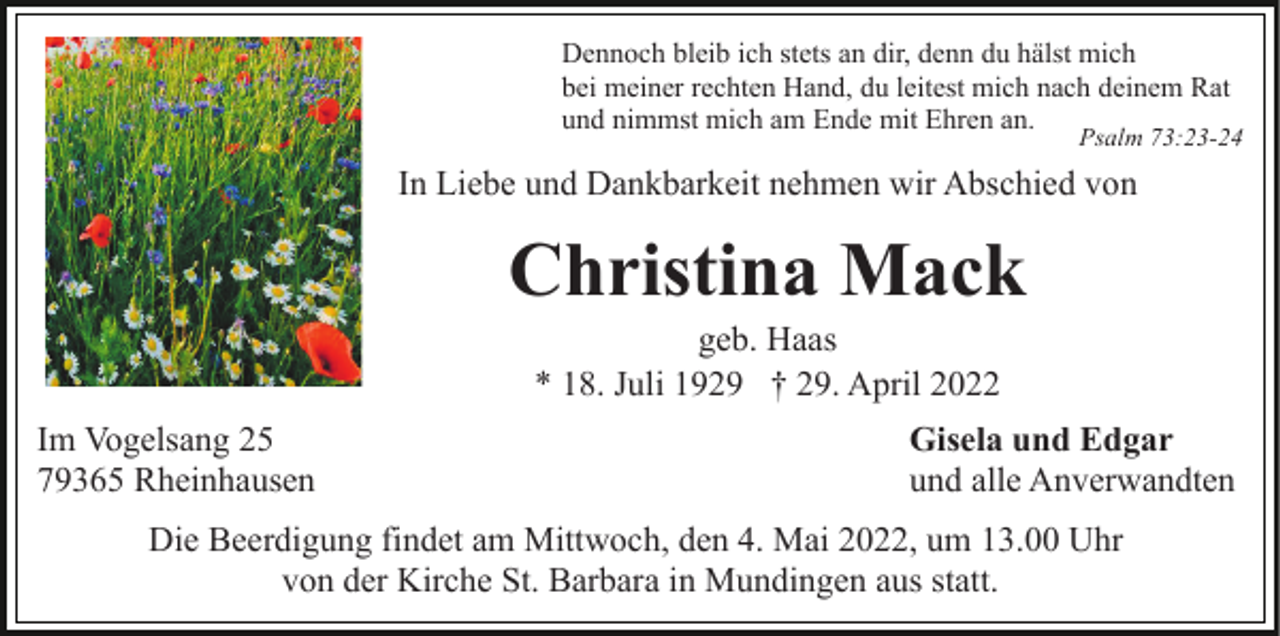 <p>Dennoch bleib ich stets an dir, denn du hälst mich<br />bei meiner rechten Hand, du leitest mich nach deinem Rat<br />und nimmst mich am Ende mit Ehren an.</p><p>Psalm 73:23-24</p><p>In Liebe und Dankbarkeit nehmen wir Abschied von</p><p>Christina Mack<br />geb. Haas<br />* 18. Juli 1929 † 29. April 2022<br />Im Vogelsang 25<br />79365 Rheinhausen</p><p>Gisela und Edgar<br />und alle Anverwandten</p><p>Die Beerdigung findet am Mittwoch, den 4. Mai 2022, um 13.00 Uhr<br />von der Kirche St. Barbara in Mundingen aus statt.</p>